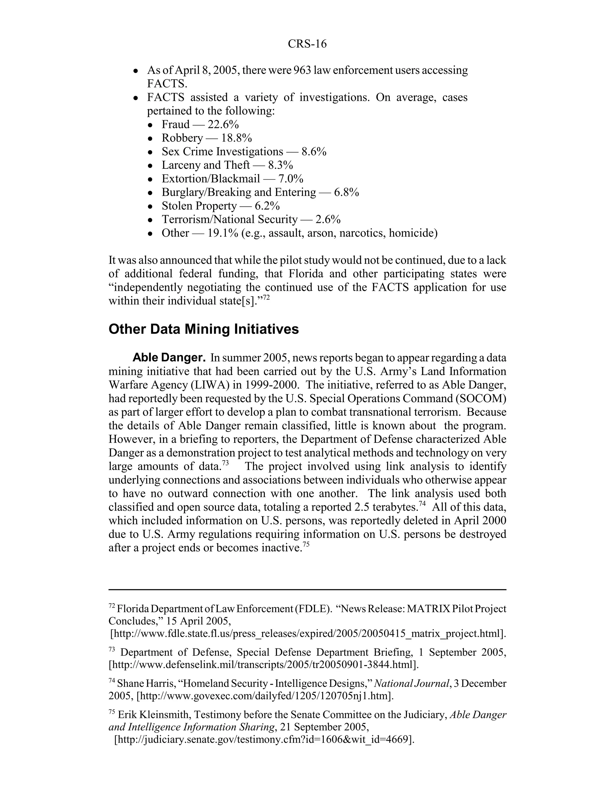 CRS-16

     !   As of April 8, 2005, there were 963 law enforcement users accessing
         FACTS.
     !   FACTS assisted a variety of investigations. On average, cases
         pertained to the following:
         ! Fraud — 22.6%
         ! Robbery — 18.8%
         ! Sex Crime Investigations — 8.6%
         ! Larceny and Theft — 8.3%
         ! Extortion/Blackmail — 7.0%
         ! Burglary/Breaking and Entering — 6.8%
         ! Stolen Property — 6.2%
         ! Terrorism/National Security — 2.6%
         ! Other — 19.1% (e.g., assault, arson, narcotics, homicide)


It was also announced that while the pilot study would not be continued, due to a lack
of additional federal funding, that Florida and other participating states were
“independently negotiating the continued use of the FACTS application for use
within their individual state[s].”72

Other Data Mining Initiatives
      Able Danger. In summer 2005, news reports began to appear regarding a data
mining initiative that had been carried out by the U.S. Army’s Land Information
Warfare Agency (LIWA) in 1999-2000. The initiative, referred to as Able Danger,
had reportedly been requested by the U.S. Special Operations Command (SOCOM)
as part of larger effort to develop a plan to combat transnational terrorism. Because
the details of Able Danger remain classified, little is known about the program.
However, in a briefing to reporters, the Department of Defense characterized Able
Danger as a demonstration project to test analytical methods and technology on very
large amounts of data.73 The project involved using link analysis to identify
underlying connections and associations between individuals who otherwise appear
to have no outward connection with one another. The link analysis used both
classified and open source data, totaling a reported 2.5 terabytes.74 All of this data,
which included information on U.S. persons, was reportedly deleted in April 2000
due to U.S. Army regulations requiring information on U.S. persons be destroyed
after a project ends or becomes inactive.75



72
  Florida Department of Law Enforcement (FDLE). “News Release: MATRIX Pilot Project
Concludes,” 15 April 2005,
[http://www.fdle.state.fl.us/press_releases/expired/2005/20050415_matrix_project.html].
73
   Department of Defense, Special Defense Department Briefing, 1 September 2005,
[http://www.defenselink.mil/transcripts/2005/tr20050901-3844.html].
74
  Shane Harris, “Homeland Security - Intelligence Designs,” National Journal, 3 December
2005, [http://www.govexec.com/dailyfed/1205/120705nj1.htm].
75
  Erik Kleinsmith, Testimony before the Senate Committee on the Judiciary, Able Danger
and Intelligence Information Sharing, 21 September 2005,
 [http://judiciary.senate.gov/testimony.cfm?id=1606&wit_id=4669].
 