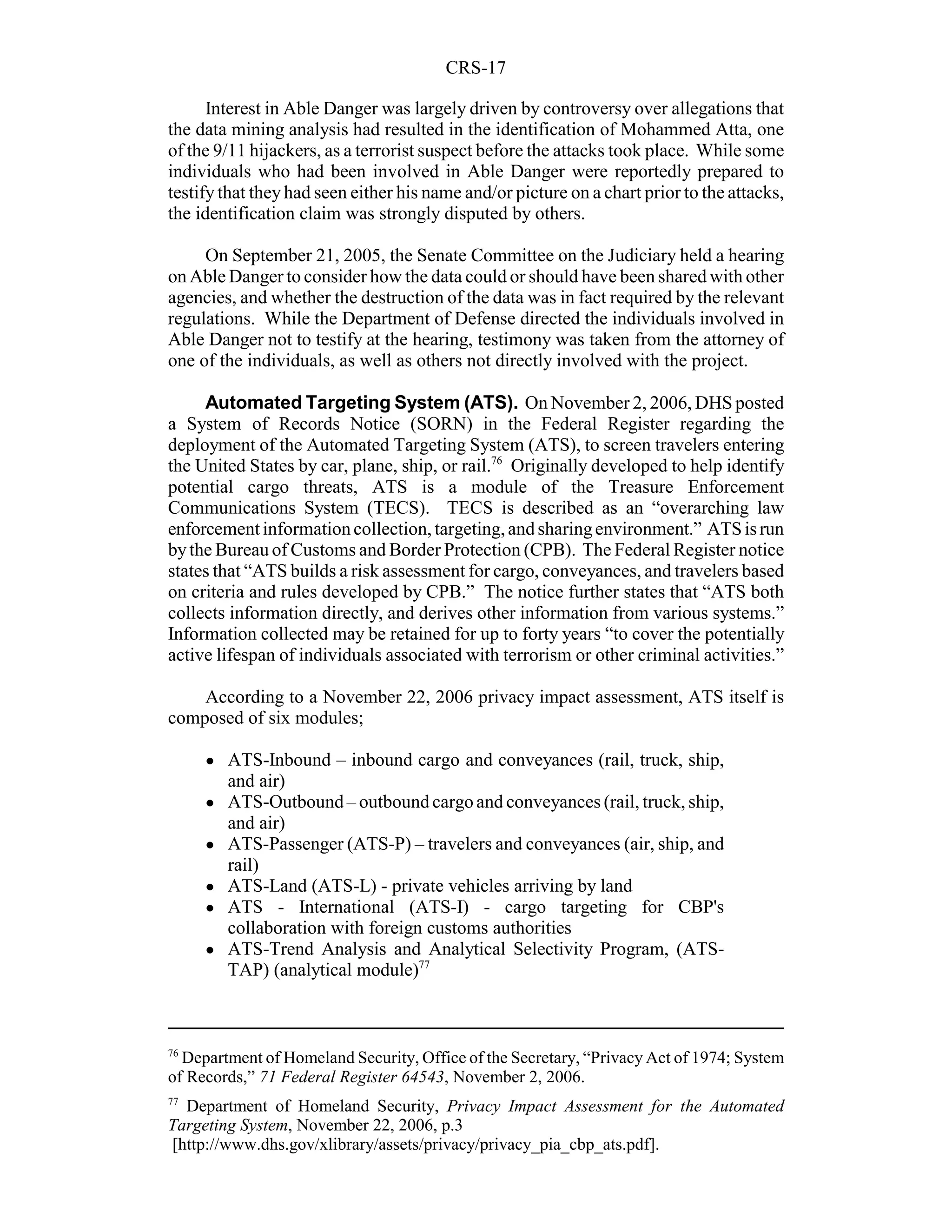 CRS-17

      Interest in Able Danger was largely driven by controversy over allegations that
the data mining analysis had resulted in the identification of Mohammed Atta, one
of the 9/11 hijackers, as a terrorist suspect before the attacks took place. While some
individuals who had been involved in Able Danger were reportedly prepared to
testify that they had seen either his name and/or picture on a chart prior to the attacks,
the identification claim was strongly disputed by others.

     On September 21, 2005, the Senate Committee on the Judiciary held a hearing
on Able Danger to consider how the data could or should have been shared with other
agencies, and whether the destruction of the data was in fact required by the relevant
regulations. While the Department of Defense directed the individuals involved in
Able Danger not to testify at the hearing, testimony was taken from the attorney of
one of the individuals, as well as others not directly involved with the project.

     Automated Targeting System (ATS). On November 2, 2006, DHS posted
a System of Records Notice (SORN) in the Federal Register regarding the
deployment of the Automated Targeting System (ATS), to screen travelers entering
the United States by car, plane, ship, or rail.76 Originally developed to help identify
potential cargo threats, ATS is a module of the Treasure Enforcement
Communications System (TECS). TECS is described as an “overarching law
enforcement information collection, targeting, and sharing environment.” ATS is run
by the Bureau of Customs and Border Protection (CPB). The Federal Register notice
states that “ATS builds a risk assessment for cargo, conveyances, and travelers based
on criteria and rules developed by CPB.” The notice further states that “ATS both
collects information directly, and derives other information from various systems.”
Information collected may be retained for up to forty years “to cover the potentially
active lifespan of individuals associated with terrorism or other criminal activities.”

    According to a November 22, 2006 privacy impact assessment, ATS itself is
composed of six modules;

     !   ATS-Inbound – inbound cargo and conveyances (rail, truck, ship,
         and air)
     !   ATS-Outbound – outbound cargo and conveyances (rail, truck, ship,
         and air)
     !   ATS-Passenger (ATS-P) – travelers and conveyances (air, ship, and
         rail)
     !   ATS-Land (ATS-L) - private vehicles arriving by land
     !   ATS - International (ATS-I) - cargo targeting for CBP's
         collaboration with foreign customs authorities
     !   ATS-Trend Analysis and Analytical Selectivity Program, (ATS-
         TAP) (analytical module)77



76
  Department of Homeland Security, Office of the Secretary, “Privacy Act of 1974; System
of Records,” 71 Federal Register 64543, November 2, 2006.
77
  Department of Homeland Security, Privacy Impact Assessment for the Automated
Targeting System, November 22, 2006, p.3
[http://www.dhs.gov/xlibrary/assets/privacy/privacy_pia_cbp_ats.pdf].
 