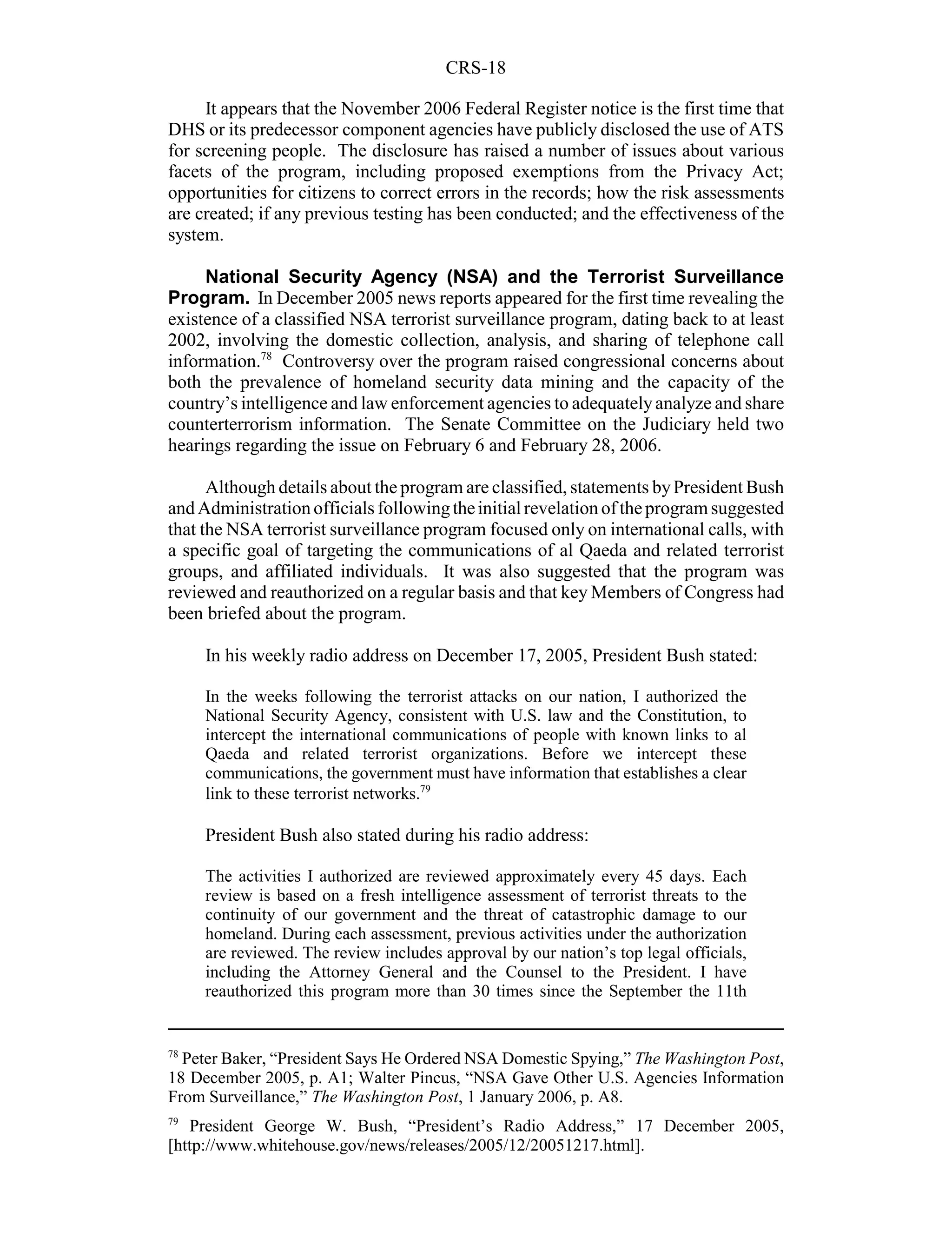 CRS-18

     It appears that the November 2006 Federal Register notice is the first time that
DHS or its predecessor component agencies have publicly disclosed the use of ATS
for screening people. The disclosure has raised a number of issues about various
facets of the program, including proposed exemptions from the Privacy Act;
opportunities for citizens to correct errors in the records; how the risk assessments
are created; if any previous testing has been conducted; and the effectiveness of the
system.

     National Security Agency (NSA) and the Terrorist Surveillance
Program. In December 2005 news reports appeared for the first time revealing the
existence of a classified NSA terrorist surveillance program, dating back to at least
2002, involving the domestic collection, analysis, and sharing of telephone call
information.78 Controversy over the program raised congressional concerns about
both the prevalence of homeland security data mining and the capacity of the
country’s intelligence and law enforcement agencies to adequately analyze and share
counterterrorism information. The Senate Committee on the Judiciary held two
hearings regarding the issue on February 6 and February 28, 2006.

      Although details about the program are classified, statements by President Bush
and Administration officials following the initial revelation of the program suggested
that the NSA terrorist surveillance program focused only on international calls, with
a specific goal of targeting the communications of al Qaeda and related terrorist
groups, and affiliated individuals. It was also suggested that the program was
reviewed and reauthorized on a regular basis and that key Members of Congress had
been briefed about the program.

     In his weekly radio address on December 17, 2005, President Bush stated:

     In the weeks following the terrorist attacks on our nation, I authorized the
     National Security Agency, consistent with U.S. law and the Constitution, to
     intercept the international communications of people with known links to al
     Qaeda and related terrorist organizations. Before we intercept these
     communications, the government must have information that establishes a clear
     link to these terrorist networks.79

     President Bush also stated during his radio address:

     The activities I authorized are reviewed approximately every 45 days. Each
     review is based on a fresh intelligence assessment of terrorist threats to the
     continuity of our government and the threat of catastrophic damage to our
     homeland. During each assessment, previous activities under the authorization
     are reviewed. The review includes approval by our nation’s top legal officials,
     including the Attorney General and the Counsel to the President. I have
     reauthorized this program more than 30 times since the September the 11th


78
  Peter Baker, “President Says He Ordered NSA Domestic Spying,” The Washington Post,
18 December 2005, p. A1; Walter Pincus, “NSA Gave Other U.S. Agencies Information
From Surveillance,” The Washington Post, 1 January 2006, p. A8.
79
   President George W. Bush, “President’s Radio Address,” 17 December 2005,
[http://www.whitehouse.gov/news/releases/2005/12/20051217.html].
 