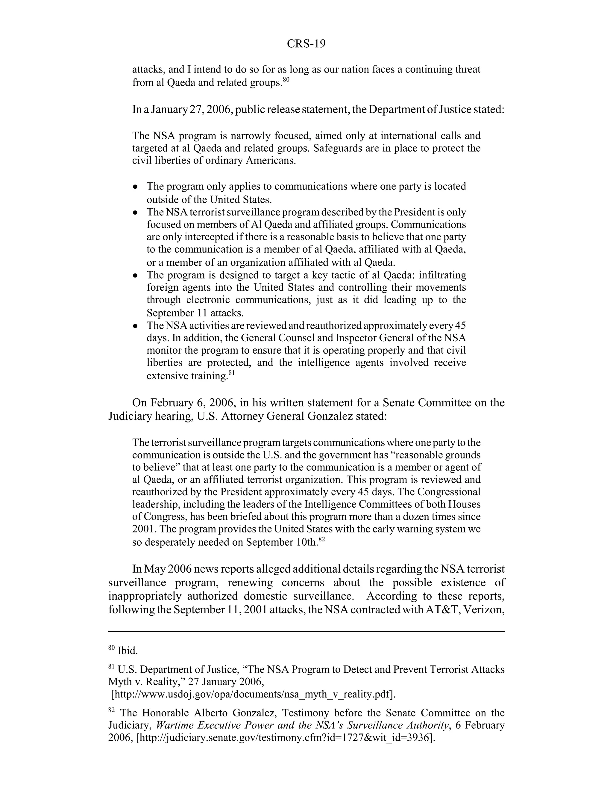 CRS-19

        attacks, and I intend to do so for as long as our nation faces a continuing threat
        from al Qaeda and related groups.80

        In a January 27, 2006, public release statement, the Department of Justice stated:

        The NSA program is narrowly focused, aimed only at international calls and
        targeted at al Qaeda and related groups. Safeguards are in place to protect the
        civil liberties of ordinary Americans.

        !    The program only applies to communications where one party is located
             outside of the United States.
        !    The NSA terrorist surveillance program described by the President is only
             focused on members of Al Qaeda and affiliated groups. Communications
             are only intercepted if there is a reasonable basis to believe that one party
             to the communication is a member of al Qaeda, affiliated with al Qaeda,
             or a member of an organization affiliated with al Qaeda.
        !    The program is designed to target a key tactic of al Qaeda: infiltrating
             foreign agents into the United States and controlling their movements
             through electronic communications, just as it did leading up to the
             September 11 attacks.
        !    The NSA activities are reviewed and reauthorized approximately every 45
             days. In addition, the General Counsel and Inspector General of the NSA
             monitor the program to ensure that it is operating properly and that civil
             liberties are protected, and the intelligence agents involved receive
             extensive training.81

     On February 6, 2006, in his written statement for a Senate Committee on the
Judiciary hearing, U.S. Attorney General Gonzalez stated:

        The terrorist surveillance program targets communications where one party to the
        communication is outside the U.S. and the government has “reasonable grounds
        to believe” that at least one party to the communication is a member or agent of
        al Qaeda, or an affiliated terrorist organization. This program is reviewed and
        reauthorized by the President approximately every 45 days. The Congressional
        leadership, including the leaders of the Intelligence Committees of both Houses
        of Congress, has been briefed about this program more than a dozen times since
        2001. The program provides the United States with the early warning system we
        so desperately needed on September 10th.82

     In May 2006 news reports alleged additional details regarding the NSA terrorist
surveillance program, renewing concerns about the possible existence of
inappropriately authorized domestic surveillance. According to these reports,
following the September 11, 2001 attacks, the NSA contracted with AT&T, Verizon,


80
     Ibid.
81
  U.S. Department of Justice, “The NSA Program to Detect and Prevent Terrorist Attacks
Myth v. Reality,” 27 January 2006,
[http://www.usdoj.gov/opa/documents/nsa_myth_v_reality.pdf].
82
  The Honorable Alberto Gonzalez, Testimony before the Senate Committee on the
Judiciary, Wartime Executive Power and the NSA’s Surveillance Authority, 6 February
2006, [http://judiciary.senate.gov/testimony.cfm?id=1727&wit_id=3936].
 