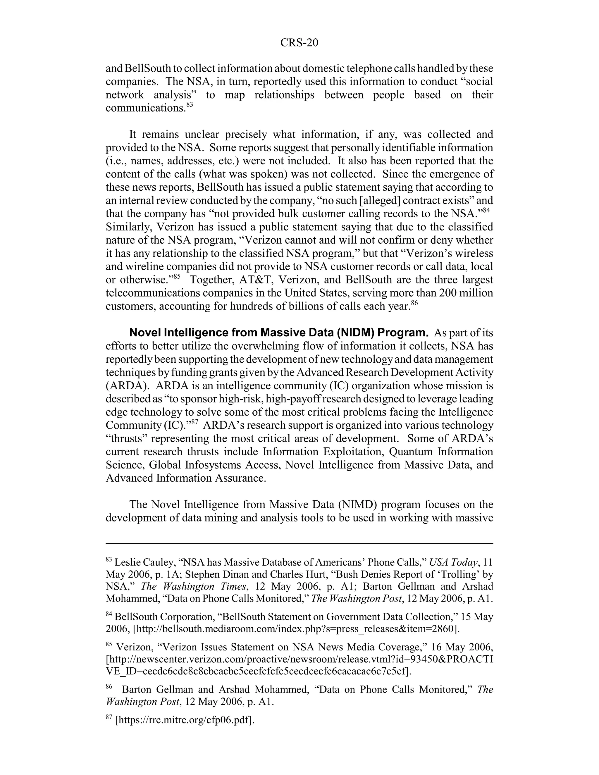 CRS-20

and BellSouth to collect information about domestic telephone calls handled by these
companies. The NSA, in turn, reportedly used this information to conduct “social
network analysis” to map relationships between people based on their
communications.83

       It remains unclear precisely what information, if any, was collected and
provided to the NSA. Some reports suggest that personally identifiable information
(i.e., names, addresses, etc.) were not included. It also has been reported that the
content of the calls (what was spoken) was not collected. Since the emergence of
these news reports, BellSouth has issued a public statement saying that according to
an internal review conducted by the company, “no such [alleged] contract exists” and
that the company has “not provided bulk customer calling records to the NSA.”84
Similarly, Verizon has issued a public statement saying that due to the classified
nature of the NSA program, “Verizon cannot and will not confirm or deny whether
it has any relationship to the classified NSA program,” but that “Verizon’s wireless
and wireline companies did not provide to NSA customer records or call data, local
or otherwise.”85 Together, AT&T, Verizon, and BellSouth are the three largest
telecommunications companies in the United States, serving more than 200 million
customers, accounting for hundreds of billions of calls each year.86

     Novel Intelligence from Massive Data (NIDM) Program. As part of its
efforts to better utilize the overwhelming flow of information it collects, NSA has
reportedly been supporting the development of new technology and data management
techniques by funding grants given by the Advanced Research Development Activity
(ARDA). ARDA is an intelligence community (IC) organization whose mission is
described as “to sponsor high-risk, high-payoff research designed to leverage leading
edge technology to solve some of the most critical problems facing the Intelligence
Community (IC).”87 ARDA’s research support is organized into various technology
“thrusts” representing the most critical areas of development. Some of ARDA’s
current research thrusts include Information Exploitation, Quantum Information
Science, Global Infosystems Access, Novel Intelligence from Massive Data, and
Advanced Information Assurance.

    The Novel Intelligence from Massive Data (NIMD) program focuses on the
development of data mining and analysis tools to be used in working with massive


83
 Leslie Cauley, “NSA has Massive Database of Americans’ Phone Calls,” USA Today, 11
May 2006, p. 1A; Stephen Dinan and Charles Hurt, “Bush Denies Report of ‘Trolling’ by
NSA,” The Washington Times, 12 May 2006, p. A1; Barton Gellman and Arshad
Mohammed, “Data on Phone Calls Monitored,” The Washington Post, 12 May 2006, p. A1.
84
  BellSouth Corporation, “BellSouth Statement on Government Data Collection,” 15 May
2006, [http://bellsouth.mediaroom.com/index.php?s=press_releases&item=2860].
85
  Verizon, “Verizon Issues Statement on NSA News Media Coverage,” 16 May 2006,
[http://newscenter.verizon.com/proactive/newsroom/release.vtml?id=93450&PROACTI
VE_ID=cecdc6cdc8c8cbcacbc5cecfcfcfc5cecdcecfc6cacacac6c7c5cf].
86
  Barton Gellman and Arshad Mohammed, “Data on Phone Calls Monitored,” The
Washington Post, 12 May 2006, p. A1.
87
     [https://rrc.mitre.org/cfp06.pdf].
 