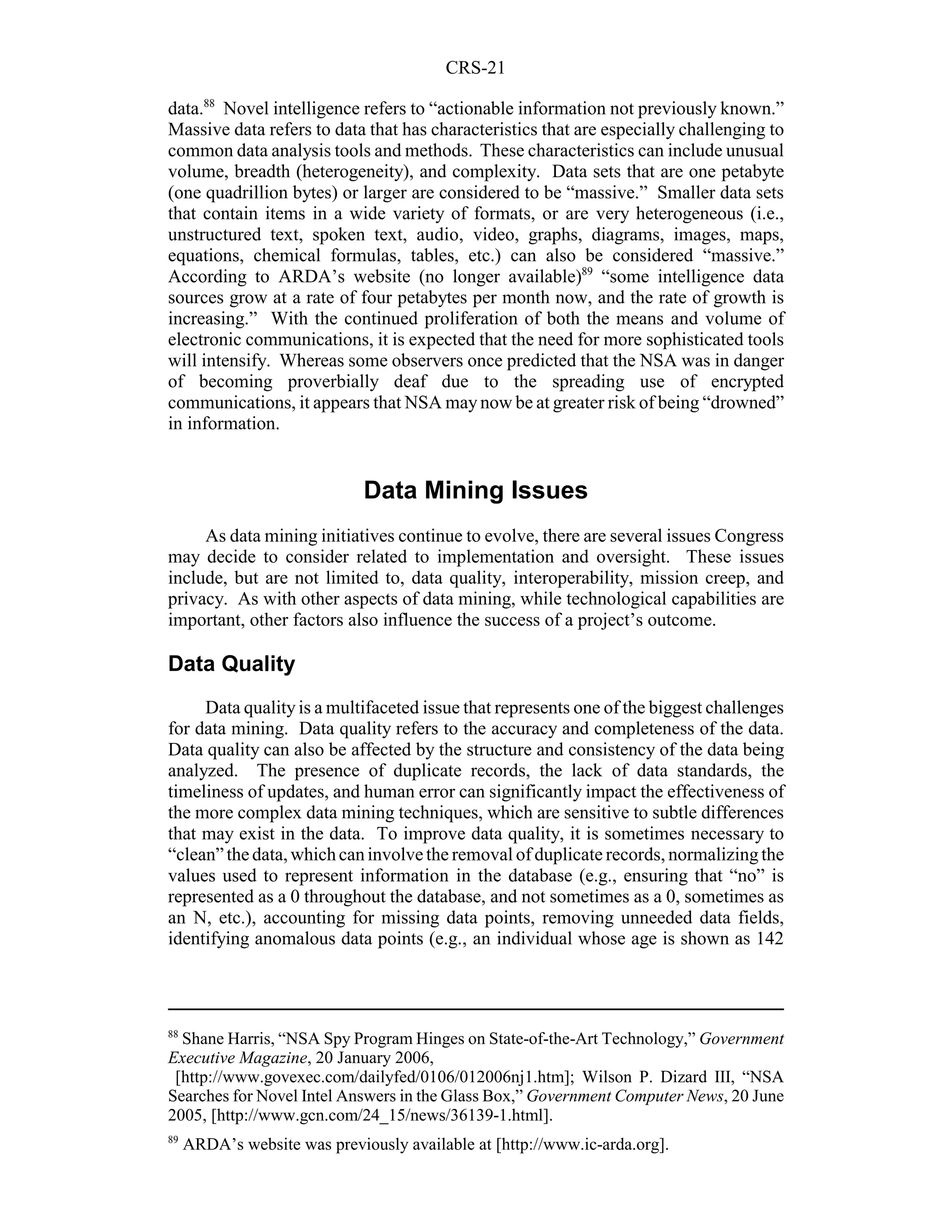 CRS-21

data.88 Novel intelligence refers to “actionable information not previously known.”
Massive data refers to data that has characteristics that are especially challenging to
common data analysis tools and methods. These characteristics can include unusual
volume, breadth (heterogeneity), and complexity. Data sets that are one petabyte
(one quadrillion bytes) or larger are considered to be “massive.” Smaller data sets
that contain items in a wide variety of formats, or are very heterogeneous (i.e.,
unstructured text, spoken text, audio, video, graphs, diagrams, images, maps,
equations, chemical formulas, tables, etc.) can also be considered “massive.”
According to ARDA’s website (no longer available)89 “some intelligence data
sources grow at a rate of four petabytes per month now, and the rate of growth is
increasing.” With the continued proliferation of both the means and volume of
electronic communications, it is expected that the need for more sophisticated tools
will intensify. Whereas some observers once predicted that the NSA was in danger
of becoming proverbially deaf due to the spreading use of encrypted
communications, it appears that NSA may now be at greater risk of being “drowned”
in information.


                              Data Mining Issues
     As data mining initiatives continue to evolve, there are several issues Congress
may decide to consider related to implementation and oversight. These issues
include, but are not limited to, data quality, interoperability, mission creep, and
privacy. As with other aspects of data mining, while technological capabilities are
important, other factors also influence the success of a project’s outcome.

Data Quality
     Data quality is a multifaceted issue that represents one of the biggest challenges
for data mining. Data quality refers to the accuracy and completeness of the data.
Data quality can also be affected by the structure and consistency of the data being
analyzed. The presence of duplicate records, the lack of data standards, the
timeliness of updates, and human error can significantly impact the effectiveness of
the more complex data mining techniques, which are sensitive to subtle differences
that may exist in the data. To improve data quality, it is sometimes necessary to
“clean” the data, which can involve the removal of duplicate records, normalizing the
values used to represent information in the database (e.g., ensuring that “no” is
represented as a 0 throughout the database, and not sometimes as a 0, sometimes as
an N, etc.), accounting for missing data points, removing unneeded data fields,
identifying anomalous data points (e.g., an individual whose age is shown as 142



88
  Shane Harris, “NSA Spy Program Hinges on State-of-the-Art Technology,” Government
Executive Magazine, 20 January 2006,
 [http://www.govexec.com/dailyfed/0106/012006nj1.htm]; Wilson P. Dizard III, “NSA
Searches for Novel Intel Answers in the Glass Box,” Government Computer News, 20 June
2005, [http://www.gcn.com/24_15/news/36139-1.html].
89
     ARDA’s website was previously available at [http://www.ic-arda.org].
 
