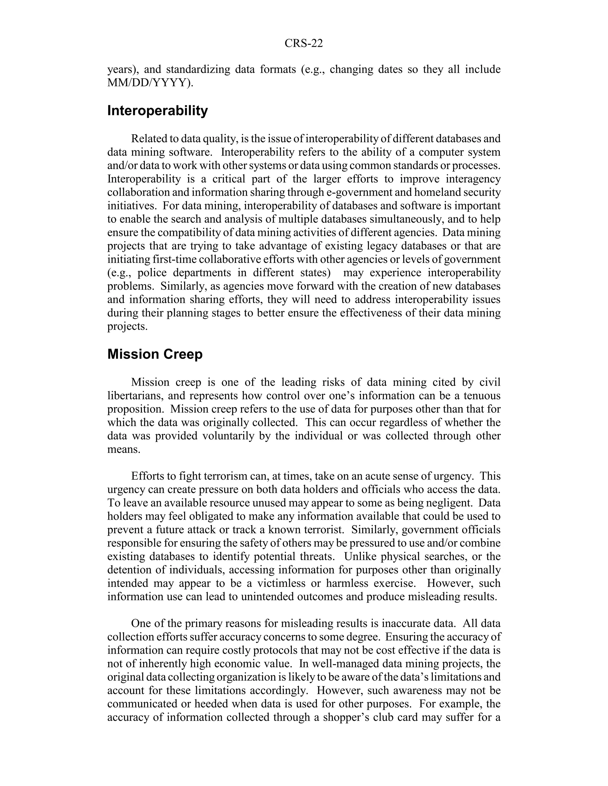 CRS-22

years), and standardizing data formats (e.g., changing dates so they all include
MM/DD/YYYY).

Interoperability
      Related to data quality, is the issue of interoperability of different databases and
data mining software. Interoperability refers to the ability of a computer system
and/or data to work with other systems or data using common standards or processes.
Interoperability is a critical part of the larger efforts to improve interagency
collaboration and information sharing through e-government and homeland security
initiatives. For data mining, interoperability of databases and software is important
to enable the search and analysis of multiple databases simultaneously, and to help
ensure the compatibility of data mining activities of different agencies. Data mining
projects that are trying to take advantage of existing legacy databases or that are
initiating first-time collaborative efforts with other agencies or levels of government
(e.g., police departments in different states) may experience interoperability
problems. Similarly, as agencies move forward with the creation of new databases
and information sharing efforts, they will need to address interoperability issues
during their planning stages to better ensure the effectiveness of their data mining
projects.

Mission Creep
      Mission creep is one of the leading risks of data mining cited by civil
libertarians, and represents how control over one’s information can be a tenuous
proposition. Mission creep refers to the use of data for purposes other than that for
which the data was originally collected. This can occur regardless of whether the
data was provided voluntarily by the individual or was collected through other
means.

     Efforts to fight terrorism can, at times, take on an acute sense of urgency. This
urgency can create pressure on both data holders and officials who access the data.
To leave an available resource unused may appear to some as being negligent. Data
holders may feel obligated to make any information available that could be used to
prevent a future attack or track a known terrorist. Similarly, government officials
responsible for ensuring the safety of others may be pressured to use and/or combine
existing databases to identify potential threats. Unlike physical searches, or the
detention of individuals, accessing information for purposes other than originally
intended may appear to be a victimless or harmless exercise. However, such
information use can lead to unintended outcomes and produce misleading results.

     One of the primary reasons for misleading results is inaccurate data. All data
collection efforts suffer accuracy concerns to some degree. Ensuring the accuracy of
information can require costly protocols that may not be cost effective if the data is
not of inherently high economic value. In well-managed data mining projects, the
original data collecting organization is likely to be aware of the data’s limitations and
account for these limitations accordingly. However, such awareness may not be
communicated or heeded when data is used for other purposes. For example, the
accuracy of information collected through a shopper’s club card may suffer for a
 