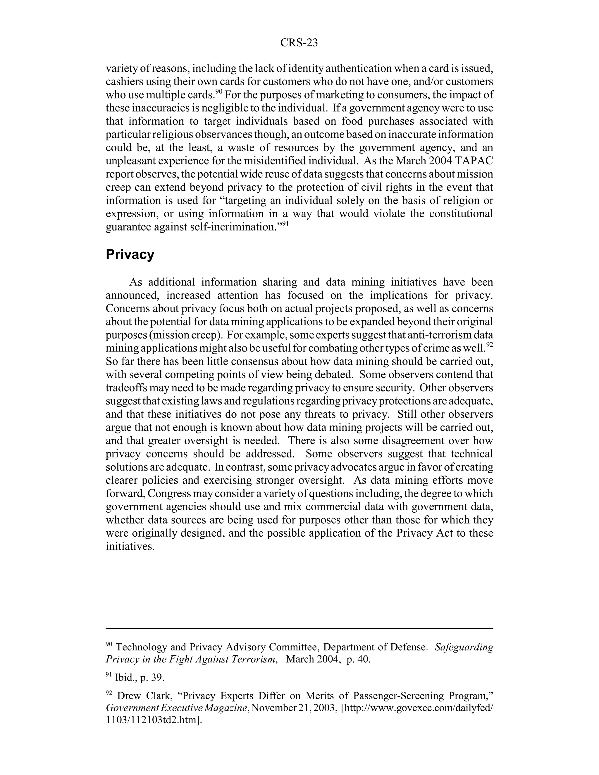 CRS-23

variety of reasons, including the lack of identity authentication when a card is issued,
cashiers using their own cards for customers who do not have one, and/or customers
who use multiple cards.90 For the purposes of marketing to consumers, the impact of
these inaccuracies is negligible to the individual. If a government agency were to use
that information to target individuals based on food purchases associated with
particular religious observances though, an outcome based on inaccurate information
could be, at the least, a waste of resources by the government agency, and an
unpleasant experience for the misidentified individual. As the March 2004 TAPAC
report observes, the potential wide reuse of data suggests that concerns about mission
creep can extend beyond privacy to the protection of civil rights in the event that
information is used for “targeting an individual solely on the basis of religion or
expression, or using information in a way that would violate the constitutional
guarantee against self-incrimination.”91

Privacy
      As additional information sharing and data mining initiatives have been
announced, increased attention has focused on the implications for privacy.
Concerns about privacy focus both on actual projects proposed, as well as concerns
about the potential for data mining applications to be expanded beyond their original
purposes (mission creep). For example, some experts suggest that anti-terrorism data
mining applications might also be useful for combating other types of crime as well.92
So far there has been little consensus about how data mining should be carried out,
with several competing points of view being debated. Some observers contend that
tradeoffs may need to be made regarding privacy to ensure security. Other observers
suggest that existing laws and regulations regarding privacy protections are adequate,
and that these initiatives do not pose any threats to privacy. Still other observers
argue that not enough is known about how data mining projects will be carried out,
and that greater oversight is needed. There is also some disagreement over how
privacy concerns should be addressed. Some observers suggest that technical
solutions are adequate. In contrast, some privacy advocates argue in favor of creating
clearer policies and exercising stronger oversight. As data mining efforts move
forward, Congress may consider a variety of questions including, the degree to which
government agencies should use and mix commercial data with government data,
whether data sources are being used for purposes other than those for which they
were originally designed, and the possible application of the Privacy Act to these
initiatives.




90
  Technology and Privacy Advisory Committee, Department of Defense. Safeguarding
Privacy in the Fight Against Terrorism, March 2004, p. 40.
91
     Ibid., p. 39.
92
  Drew Clark, “Privacy Experts Differ on Merits of Passenger-Screening Program,”
Government Executive Magazine, November 21, 2003, [http://www.govexec.com/dailyfed/
1103/112103td2.htm].
 