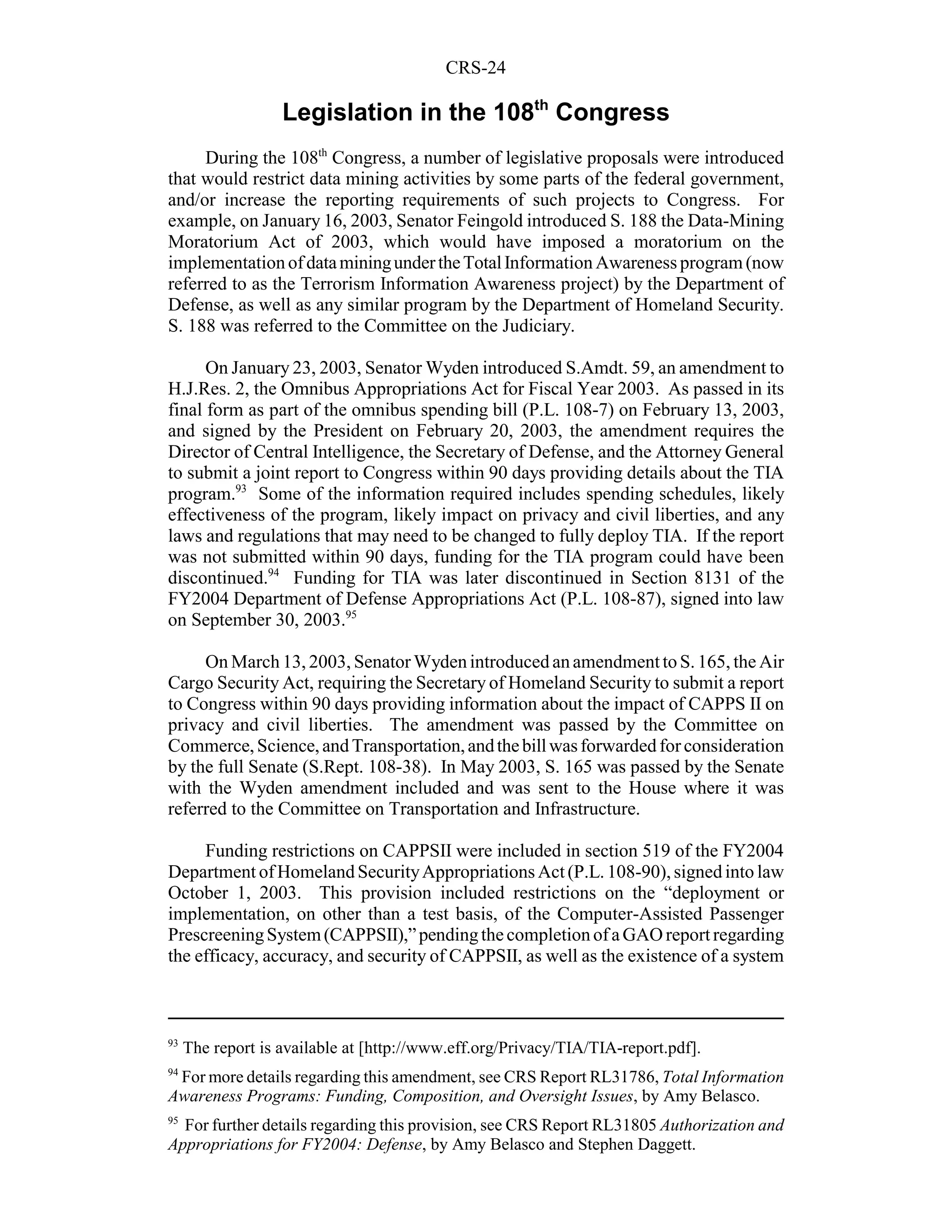 CRS-24

                   Legislation in the 108th Congress
     During the 108th Congress, a number of legislative proposals were introduced
that would restrict data mining activities by some parts of the federal government,
and/or increase the reporting requirements of such projects to Congress. For
example, on January 16, 2003, Senator Feingold introduced S. 188 the Data-Mining
Moratorium Act of 2003, which would have imposed a moratorium on the
implementation of data mining under the Total Information Awareness program (now
referred to as the Terrorism Information Awareness project) by the Department of
Defense, as well as any similar program by the Department of Homeland Security.
S. 188 was referred to the Committee on the Judiciary.

      On January 23, 2003, Senator Wyden introduced S.Amdt. 59, an amendment to
H.J.Res. 2, the Omnibus Appropriations Act for Fiscal Year 2003. As passed in its
final form as part of the omnibus spending bill (P.L. 108-7) on February 13, 2003,
and signed by the President on February 20, 2003, the amendment requires the
Director of Central Intelligence, the Secretary of Defense, and the Attorney General
to submit a joint report to Congress within 90 days providing details about the TIA
program.93 Some of the information required includes spending schedules, likely
effectiveness of the program, likely impact on privacy and civil liberties, and any
laws and regulations that may need to be changed to fully deploy TIA. If the report
was not submitted within 90 days, funding for the TIA program could have been
discontinued.94 Funding for TIA was later discontinued in Section 8131 of the
FY2004 Department of Defense Appropriations Act (P.L. 108-87), signed into law
on September 30, 2003.95

     On March 13, 2003, Senator Wyden introduced an amendment to S. 165, the Air
Cargo Security Act, requiring the Secretary of Homeland Security to submit a report
to Congress within 90 days providing information about the impact of CAPPS II on
privacy and civil liberties. The amendment was passed by the Committee on
Commerce, Science, and Transportation, and the bill was forwarded for consideration
by the full Senate (S.Rept. 108-38). In May 2003, S. 165 was passed by the Senate
with the Wyden amendment included and was sent to the House where it was
referred to the Committee on Transportation and Infrastructure.

     Funding restrictions on CAPPSII were included in section 519 of the FY2004
Department of Homeland Security Appropriations Act (P.L. 108-90), signed into law
October 1, 2003. This provision included restrictions on the “deployment or
implementation, on other than a test basis, of the Computer-Assisted Passenger
Prescreening System (CAPPSII),” pending the completion of a GAO report regarding
the efficacy, accuracy, and security of CAPPSII, as well as the existence of a system



93
     The report is available at [http://www.eff.org/Privacy/TIA/TIA-report.pdf].
94
 For more details regarding this amendment, see CRS Report RL31786, Total Information
Awareness Programs: Funding, Composition, and Oversight Issues, by Amy Belasco.
95
  For further details regarding this provision, see CRS Report RL31805 Authorization and
Appropriations for FY2004: Defense, by Amy Belasco and Stephen Daggett.
 
