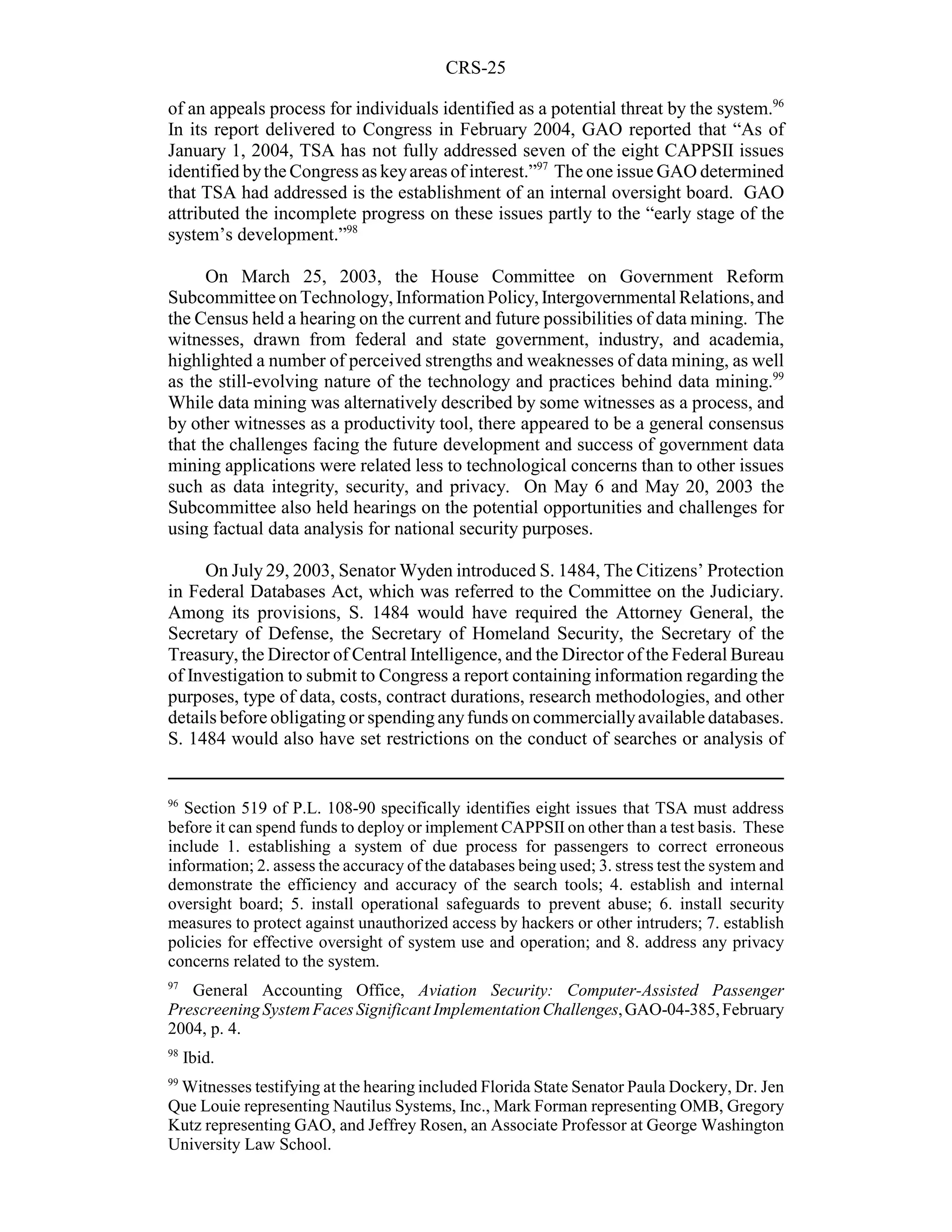 CRS-25

of an appeals process for individuals identified as a potential threat by the system.96
In its report delivered to Congress in February 2004, GAO reported that “As of
January 1, 2004, TSA has not fully addressed seven of the eight CAPPSII issues
identified by the Congress as key areas of interest.”97 The one issue GAO determined
that TSA had addressed is the establishment of an internal oversight board. GAO
attributed the incomplete progress on these issues partly to the “early stage of the
system’s development.”98

      On March 25, 2003, the House Committee on Government Reform
Subcommittee on Technology, Information Policy, Intergovernmental Relations, and
the Census held a hearing on the current and future possibilities of data mining. The
witnesses, drawn from federal and state government, industry, and academia,
highlighted a number of perceived strengths and weaknesses of data mining, as well
as the still-evolving nature of the technology and practices behind data mining.99
While data mining was alternatively described by some witnesses as a process, and
by other witnesses as a productivity tool, there appeared to be a general consensus
that the challenges facing the future development and success of government data
mining applications were related less to technological concerns than to other issues
such as data integrity, security, and privacy. On May 6 and May 20, 2003 the
Subcommittee also held hearings on the potential opportunities and challenges for
using factual data analysis for national security purposes.

     On July 29, 2003, Senator Wyden introduced S. 1484, The Citizens’ Protection
in Federal Databases Act, which was referred to the Committee on the Judiciary.
Among its provisions, S. 1484 would have required the Attorney General, the
Secretary of Defense, the Secretary of Homeland Security, the Secretary of the
Treasury, the Director of Central Intelligence, and the Director of the Federal Bureau
of Investigation to submit to Congress a report containing information regarding the
purposes, type of data, costs, contract durations, research methodologies, and other
details before obligating or spending any funds on commercially available databases.
S. 1484 would also have set restrictions on the conduct of searches or analysis of


96
  Section 519 of P.L. 108-90 specifically identifies eight issues that TSA must address
before it can spend funds to deploy or implement CAPPSII on other than a test basis. These
include 1. establishing a system of due process for passengers to correct erroneous
information; 2. assess the accuracy of the databases being used; 3. stress test the system and
demonstrate the efficiency and accuracy of the search tools; 4. establish and internal
oversight board; 5. install operational safeguards to prevent abuse; 6. install security
measures to protect against unauthorized access by hackers or other intruders; 7. establish
policies for effective oversight of system use and operation; and 8. address any privacy
concerns related to the system.
97
   General Accounting Office, Aviation Security: Computer-Assisted Passenger
Prescreening System Faces Significant Implementation Challenges, GAO-04-385, February
2004, p. 4.
98
     Ibid.
99
 Witnesses testifying at the hearing included Florida State Senator Paula Dockery, Dr. Jen
Que Louie representing Nautilus Systems, Inc., Mark Forman representing OMB, Gregory
Kutz representing GAO, and Jeffrey Rosen, an Associate Professor at George Washington
University Law School.
 