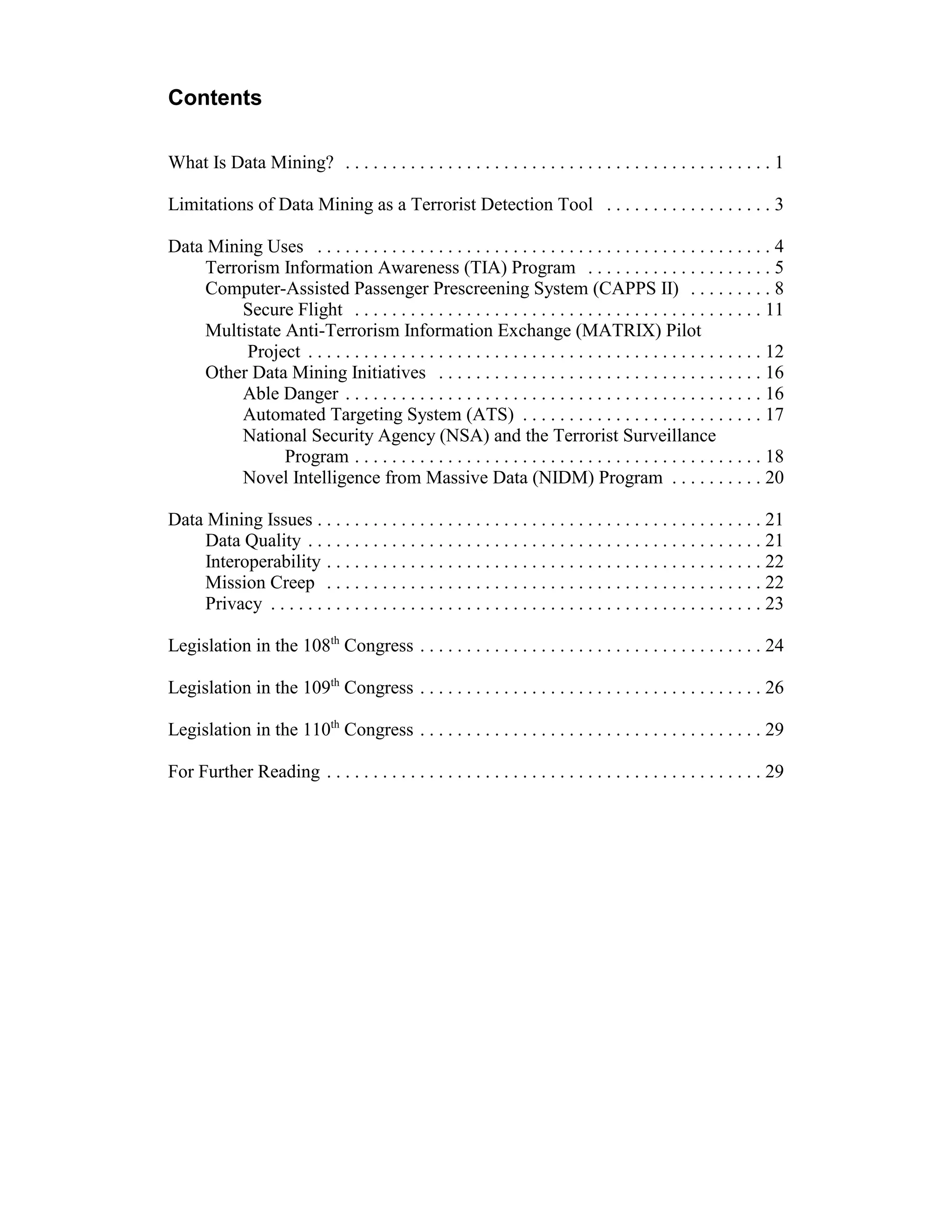 Contents

What Is Data Mining? . . . . . . . . . . . . . . . . . . . . . . . . . . . . . . . . . . . . . . . . . . . . . . 1

Limitations of Data Mining as a Terrorist Detection Tool . . . . . . . . . . . . . . . . . . 3

Data Mining Uses . . . . . . . . . . . . . . . . . . . . . . . . . . . . . . . . . . . . . . . . . . . . . . . . . 4
    Terrorism Information Awareness (TIA) Program . . . . . . . . . . . . . . . . . . . . 5
    Computer-Assisted Passenger Prescreening System (CAPPS II) . . . . . . . . . 8
         Secure Flight . . . . . . . . . . . . . . . . . . . . . . . . . . . . . . . . . . . . . . . . . . . . 11
    Multistate Anti-Terrorism Information Exchange (MATRIX) Pilot
         Project . . . . . . . . . . . . . . . . . . . . . . . . . . . . . . . . . . . . . . . . . . . . . . . . . 12
    Other Data Mining Initiatives . . . . . . . . . . . . . . . . . . . . . . . . . . . . . . . . . . . 16
         Able Danger . . . . . . . . . . . . . . . . . . . . . . . . . . . . . . . . . . . . . . . . . . . . . 16
         Automated Targeting System (ATS) . . . . . . . . . . . . . . . . . . . . . . . . . . 17
         National Security Agency (NSA) and the Terrorist Surveillance
               Program . . . . . . . . . . . . . . . . . . . . . . . . . . . . . . . . . . . . . . . . . . . . 18
         Novel Intelligence from Massive Data (NIDM) Program . . . . . . . . . . 20

Data Mining Issues . . . . . . . . . . . . . . . . . . . . . . . . . . . . . . . . . . . . . . . . . . . . . . . . 21
    Data Quality . . . . . . . . . . . . . . . . . . . . . . . . . . . . . . . . . . . . . . . . . . . . . . . . . 21
    Interoperability . . . . . . . . . . . . . . . . . . . . . . . . . . . . . . . . . . . . . . . . . . . . . . . 22
    Mission Creep . . . . . . . . . . . . . . . . . . . . . . . . . . . . . . . . . . . . . . . . . . . . . . . 22
    Privacy . . . . . . . . . . . . . . . . . . . . . . . . . . . . . . . . . . . . . . . . . . . . . . . . . . . . . 23

Legislation in the 108th Congress . . . . . . . . . . . . . . . . . . . . . . . . . . . . . . . . . . . . . 24

Legislation in the 109th Congress . . . . . . . . . . . . . . . . . . . . . . . . . . . . . . . . . . . . . 26

Legislation in the 110th Congress . . . . . . . . . . . . . . . . . . . . . . . . . . . . . . . . . . . . . 29

For Further Reading . . . . . . . . . . . . . . . . . . . . . . . . . . . . . . . . . . . . . . . . . . . . . . . 29
 