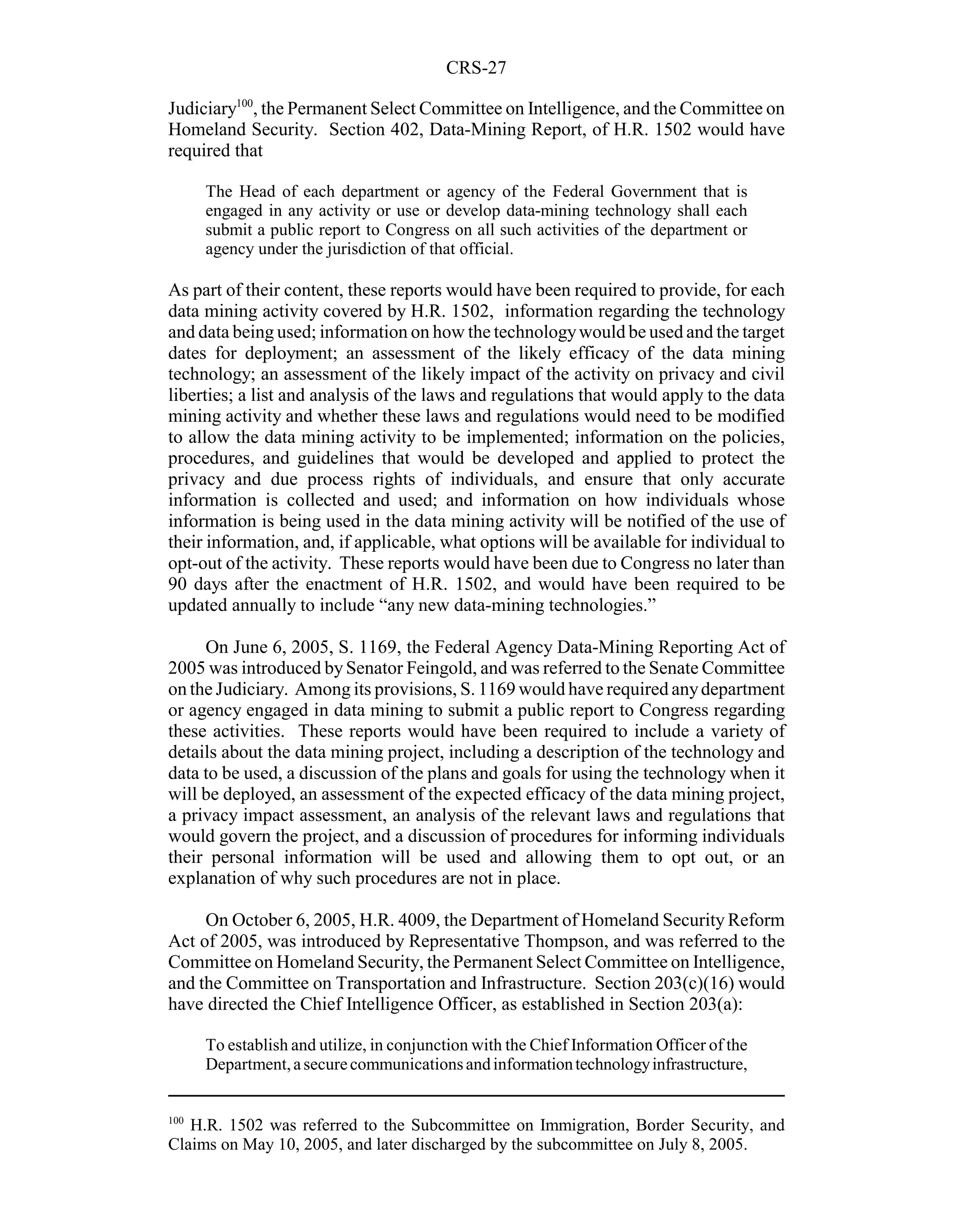CRS-27

Judiciary100, the Permanent Select Committee on Intelligence, and the Committee on
Homeland Security. Section 402, Data-Mining Report, of H.R. 1502 would have
required that

      The Head of each department or agency of the Federal Government that is
      engaged in any activity or use or develop data-mining technology shall each
      submit a public report to Congress on all such activities of the department or
      agency under the jurisdiction of that official.

As part of their content, these reports would have been required to provide, for each
data mining activity covered by H.R. 1502, information regarding the technology
and data being used; information on how the technology would be used and the target
dates for deployment; an assessment of the likely efficacy of the data mining
technology; an assessment of the likely impact of the activity on privacy and civil
liberties; a list and analysis of the laws and regulations that would apply to the data
mining activity and whether these laws and regulations would need to be modified
to allow the data mining activity to be implemented; information on the policies,
procedures, and guidelines that would be developed and applied to protect the
privacy and due process rights of individuals, and ensure that only accurate
information is collected and used; and information on how individuals whose
information is being used in the data mining activity will be notified of the use of
their information, and, if applicable, what options will be available for individual to
opt-out of the activity. These reports would have been due to Congress no later than
90 days after the enactment of H.R. 1502, and would have been required to be
updated annually to include “any new data-mining technologies.”

     On June 6, 2005, S. 1169, the Federal Agency Data-Mining Reporting Act of
2005 was introduced by Senator Feingold, and was referred to the Senate Committee
on the Judiciary. Among its provisions, S. 1169 would have required any department
or agency engaged in data mining to submit a public report to Congress regarding
these activities. These reports would have been required to include a variety of
details about the data mining project, including a description of the technology and
data to be used, a discussion of the plans and goals for using the technology when it
will be deployed, an assessment of the expected efficacy of the data mining project,
a privacy impact assessment, an analysis of the relevant laws and regulations that
would govern the project, and a discussion of procedures for informing individuals
their personal information will be used and allowing them to opt out, or an
explanation of why such procedures are not in place.

     On October 6, 2005, H.R. 4009, the Department of Homeland Security Reform
Act of 2005, was introduced by Representative Thompson, and was referred to the
Committee on Homeland Security, the Permanent Select Committee on Intelligence,
and the Committee on Transportation and Infrastructure. Section 203(c)(16) would
have directed the Chief Intelligence Officer, as established in Section 203(a):

      To establish and utilize, in conjunction with the Chief Information Officer of the
      Department, a secure communications and information technology infrastructure,


100
   H.R. 1502 was referred to the Subcommittee on Immigration, Border Security, and
Claims on May 10, 2005, and later discharged by the subcommittee on July 8, 2005.
 