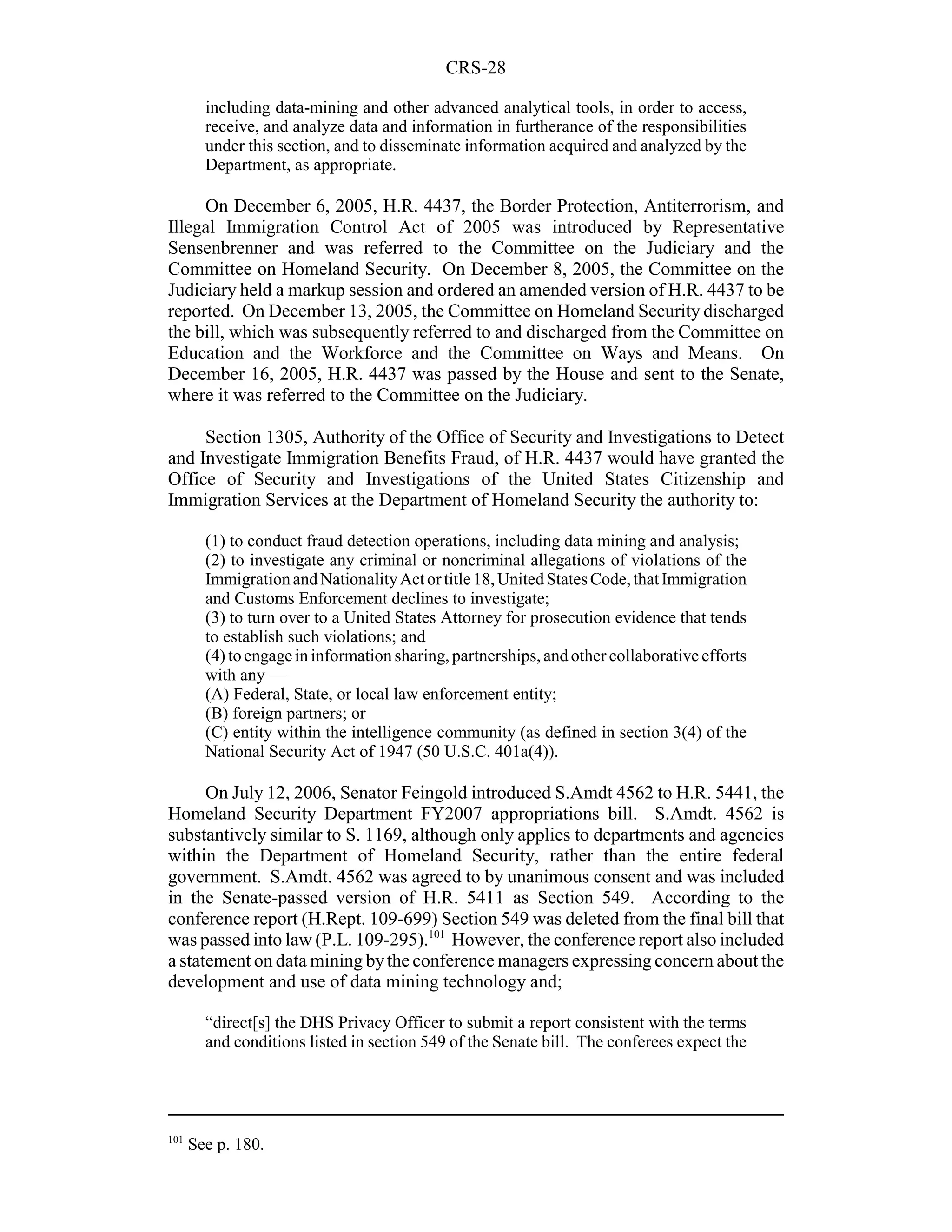 CRS-28

        including data-mining and other advanced analytical tools, in order to access,
        receive, and analyze data and information in furtherance of the responsibilities
        under this section, and to disseminate information acquired and analyzed by the
        Department, as appropriate.

     On December 6, 2005, H.R. 4437, the Border Protection, Antiterrorism, and
Illegal Immigration Control Act of 2005 was introduced by Representative
Sensenbrenner and was referred to the Committee on the Judiciary and the
Committee on Homeland Security. On December 8, 2005, the Committee on the
Judiciary held a markup session and ordered an amended version of H.R. 4437 to be
reported. On December 13, 2005, the Committee on Homeland Security discharged
the bill, which was subsequently referred to and discharged from the Committee on
Education and the Workforce and the Committee on Ways and Means. On
December 16, 2005, H.R. 4437 was passed by the House and sent to the Senate,
where it was referred to the Committee on the Judiciary.

     Section 1305, Authority of the Office of Security and Investigations to Detect
and Investigate Immigration Benefits Fraud, of H.R. 4437 would have granted the
Office of Security and Investigations of the United States Citizenship and
Immigration Services at the Department of Homeland Security the authority to:

        (1) to conduct fraud detection operations, including data mining and analysis;
        (2) to investigate any criminal or noncriminal allegations of violations of the
        Immigration and Nationality Act or title 18, United States Code, that Immigration
        and Customs Enforcement declines to investigate;
        (3) to turn over to a United States Attorney for prosecution evidence that tends
        to establish such violations; and
        (4) to engage in information sharing, partnerships, and other collaborative efforts
        with any —
        (A) Federal, State, or local law enforcement entity;
        (B) foreign partners; or
        (C) entity within the intelligence community (as defined in section 3(4) of the
        National Security Act of 1947 (50 U.S.C. 401a(4)).

      On July 12, 2006, Senator Feingold introduced S.Amdt 4562 to H.R. 5441, the
Homeland Security Department FY2007 appropriations bill. S.Amdt. 4562 is
substantively similar to S. 1169, although only applies to departments and agencies
within the Department of Homeland Security, rather than the entire federal
government. S.Amdt. 4562 was agreed to by unanimous consent and was included
in the Senate-passed version of H.R. 5411 as Section 549. According to the
conference report (H.Rept. 109-699) Section 549 was deleted from the final bill that
was passed into law (P.L. 109-295).101 However, the conference report also included
a statement on data mining by the conference managers expressing concern about the
development and use of data mining technology and;

        “direct[s] the DHS Privacy Officer to submit a report consistent with the terms
        and conditions listed in section 549 of the Senate bill. The conferees expect the




101
      See p. 180.
 