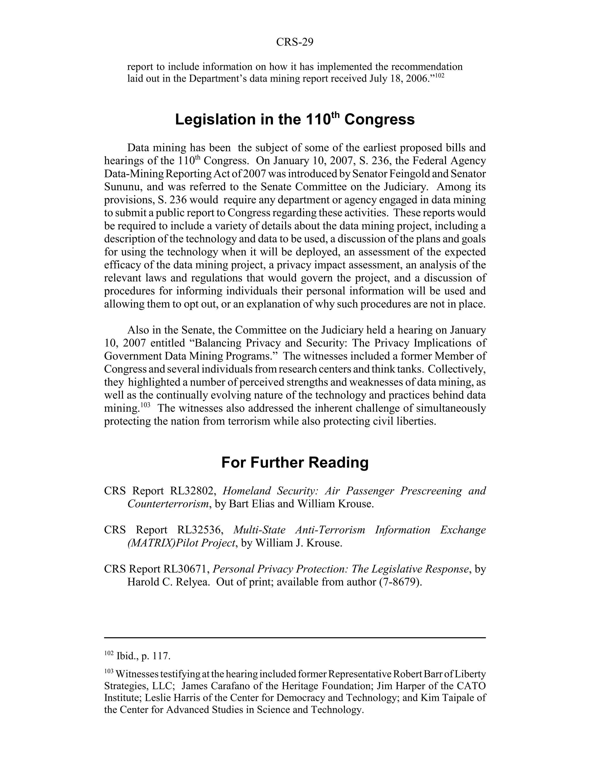 CRS-29

        report to include information on how it has implemented the recommendation
        laid out in the Department’s data mining report received July 18, 2006.”102



                       Legislation in the 110th Congress
     Data mining has been the subject of some of the earliest proposed bills and
hearings of the 110th Congress. On January 10, 2007, S. 236, the Federal Agency
Data-Mining Reporting Act of 2007 was introduced by Senator Feingold and Senator
Sununu, and was referred to the Senate Committee on the Judiciary. Among its
provisions, S. 236 would require any department or agency engaged in data mining
to submit a public report to Congress regarding these activities. These reports would
be required to include a variety of details about the data mining project, including a
description of the technology and data to be used, a discussion of the plans and goals
for using the technology when it will be deployed, an assessment of the expected
efficacy of the data mining project, a privacy impact assessment, an analysis of the
relevant laws and regulations that would govern the project, and a discussion of
procedures for informing individuals their personal information will be used and
allowing them to opt out, or an explanation of why such procedures are not in place.

     Also in the Senate, the Committee on the Judiciary held a hearing on January
10, 2007 entitled “Balancing Privacy and Security: The Privacy Implications of
Government Data Mining Programs.” The witnesses included a former Member of
Congress and several individuals from research centers and think tanks. Collectively,
they highlighted a number of perceived strengths and weaknesses of data mining, as
well as the continually evolving nature of the technology and practices behind data
mining.103 The witnesses also addressed the inherent challenge of simultaneously
protecting the nation from terrorism while also protecting civil liberties.


                             For Further Reading
CRS Report RL32802, Homeland Security: Air Passenger Prescreening and
   Counterterrorism, by Bart Elias and William Krouse.

CRS Report RL32536, Multi-State Anti-Terrorism Information Exchange
   (MATRIX)Pilot Project, by William J. Krouse.

CRS Report RL30671, Personal Privacy Protection: The Legislative Response, by
   Harold C. Relyea. Out of print; available from author (7-8679).




102
      Ibid., p. 117.
103
   Witnesses testifying at the hearing included former Representative Robert Barr of Liberty
Strategies, LLC; James Carafano of the Heritage Foundation; Jim Harper of the CATO
Institute; Leslie Harris of the Center for Democracy and Technology; and Kim Taipale of
the Center for Advanced Studies in Science and Technology.
 