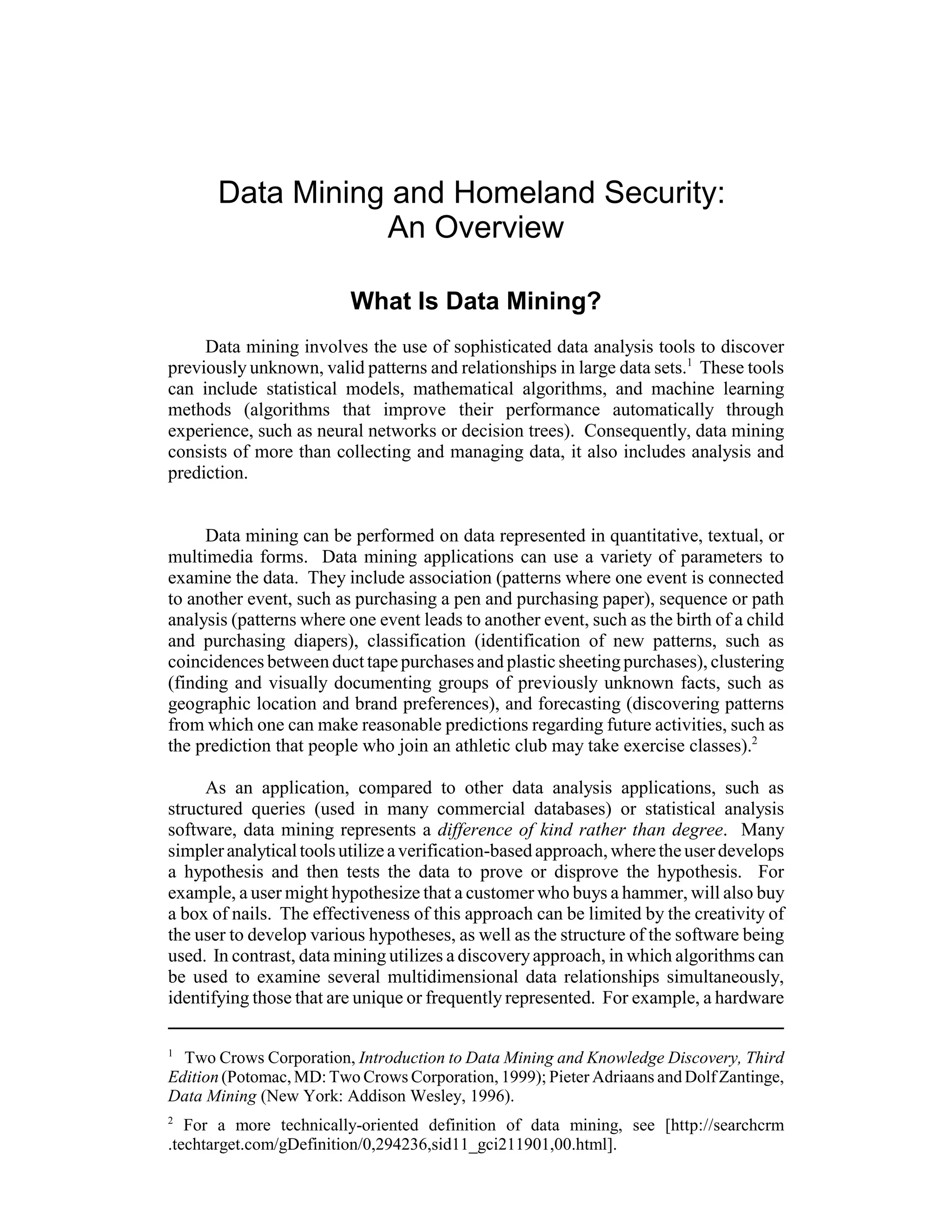 Data Mining and Homeland Security:
                  An Overview

                         What Is Data Mining?
     Data mining involves the use of sophisticated data analysis tools to discover
previously unknown, valid patterns and relationships in large data sets.1 These tools
can include statistical models, mathematical algorithms, and machine learning
methods (algorithms that improve their performance automatically through
experience, such as neural networks or decision trees). Consequently, data mining
consists of more than collecting and managing data, it also includes analysis and
prediction.


     Data mining can be performed on data represented in quantitative, textual, or
multimedia forms. Data mining applications can use a variety of parameters to
examine the data. They include association (patterns where one event is connected
to another event, such as purchasing a pen and purchasing paper), sequence or path
analysis (patterns where one event leads to another event, such as the birth of a child
and purchasing diapers), classification (identification of new patterns, such as
coincidences between duct tape purchases and plastic sheeting purchases), clustering
(finding and visually documenting groups of previously unknown facts, such as
geographic location and brand preferences), and forecasting (discovering patterns
from which one can make reasonable predictions regarding future activities, such as
the prediction that people who join an athletic club may take exercise classes).2

     As an application, compared to other data analysis applications, such as
structured queries (used in many commercial databases) or statistical analysis
software, data mining represents a difference of kind rather than degree. Many
simpler analytical tools utilize a verification-based approach, where the user develops
a hypothesis and then tests the data to prove or disprove the hypothesis. For
example, a user might hypothesize that a customer who buys a hammer, will also buy
a box of nails. The effectiveness of this approach can be limited by the creativity of
the user to develop various hypotheses, as well as the structure of the software being
used. In contrast, data mining utilizes a discovery approach, in which algorithms can
be used to examine several multidimensional data relationships simultaneously,
identifying those that are unique or frequently represented. For example, a hardware

1
  Two Crows Corporation, Introduction to Data Mining and Knowledge Discovery, Third
Edition (Potomac, MD: Two Crows Corporation, 1999); Pieter Adriaans and Dolf Zantinge,
Data Mining (New York: Addison Wesley, 1996).
2
   For a more technically-oriented definition of data mining, see [http://searchcrm
.techtarget.com/gDefinition/0,294236,sid11_gci211901,00.html].
 