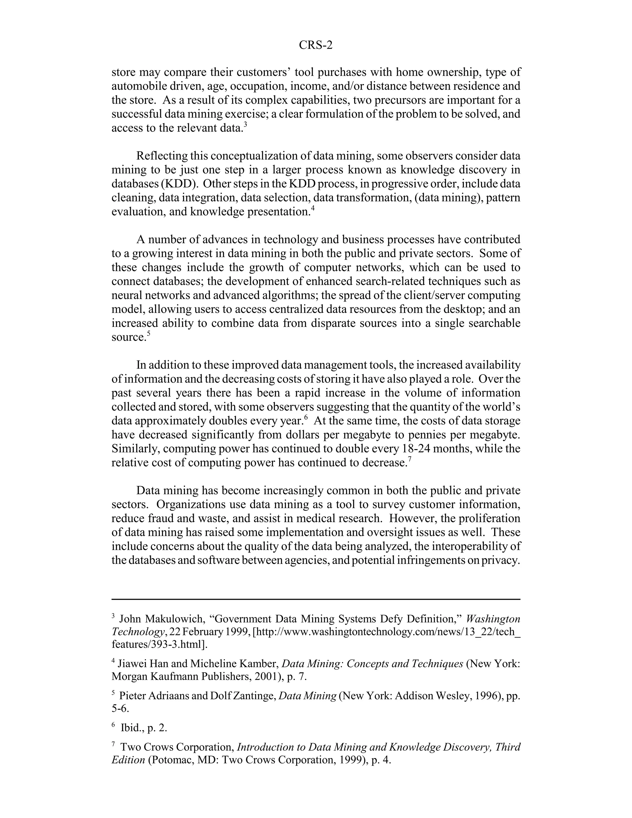 CRS-2

store may compare their customers’ tool purchases with home ownership, type of
automobile driven, age, occupation, income, and/or distance between residence and
the store. As a result of its complex capabilities, two precursors are important for a
successful data mining exercise; a clear formulation of the problem to be solved, and
access to the relevant data.3

     Reflecting this conceptualization of data mining, some observers consider data
mining to be just one step in a larger process known as knowledge discovery in
databases (KDD). Other steps in the KDD process, in progressive order, include data
cleaning, data integration, data selection, data transformation, (data mining), pattern
evaluation, and knowledge presentation.4

      A number of advances in technology and business processes have contributed
to a growing interest in data mining in both the public and private sectors. Some of
these changes include the growth of computer networks, which can be used to
connect databases; the development of enhanced search-related techniques such as
neural networks and advanced algorithms; the spread of the client/server computing
model, allowing users to access centralized data resources from the desktop; and an
increased ability to combine data from disparate sources into a single searchable
source.5

      In addition to these improved data management tools, the increased availability
of information and the decreasing costs of storing it have also played a role. Over the
past several years there has been a rapid increase in the volume of information
collected and stored, with some observers suggesting that the quantity of the world’s
data approximately doubles every year.6 At the same time, the costs of data storage
have decreased significantly from dollars per megabyte to pennies per megabyte.
Similarly, computing power has continued to double every 18-24 months, while the
relative cost of computing power has continued to decrease.7

     Data mining has become increasingly common in both the public and private
sectors. Organizations use data mining as a tool to survey customer information,
reduce fraud and waste, and assist in medical research. However, the proliferation
of data mining has raised some implementation and oversight issues as well. These
include concerns about the quality of the data being analyzed, the interoperability of
the databases and software between agencies, and potential infringements on privacy.



3
  John Makulowich, “Government Data Mining Systems Defy Definition,” Washington
Technology, 22 February 1999, [http://www.washingtontechnology.com/news/13_22/tech_
features/393-3.html].
4
 Jiawei Han and Micheline Kamber, Data Mining: Concepts and Techniques (New York:
Morgan Kaufmann Publishers, 2001), p. 7.
5
  Pieter Adriaans and Dolf Zantinge, Data Mining (New York: Addison Wesley, 1996), pp.
5-6.
6
    Ibid., p. 2.
7
 Two Crows Corporation, Introduction to Data Mining and Knowledge Discovery, Third
Edition (Potomac, MD: Two Crows Corporation, 1999), p. 4.
 