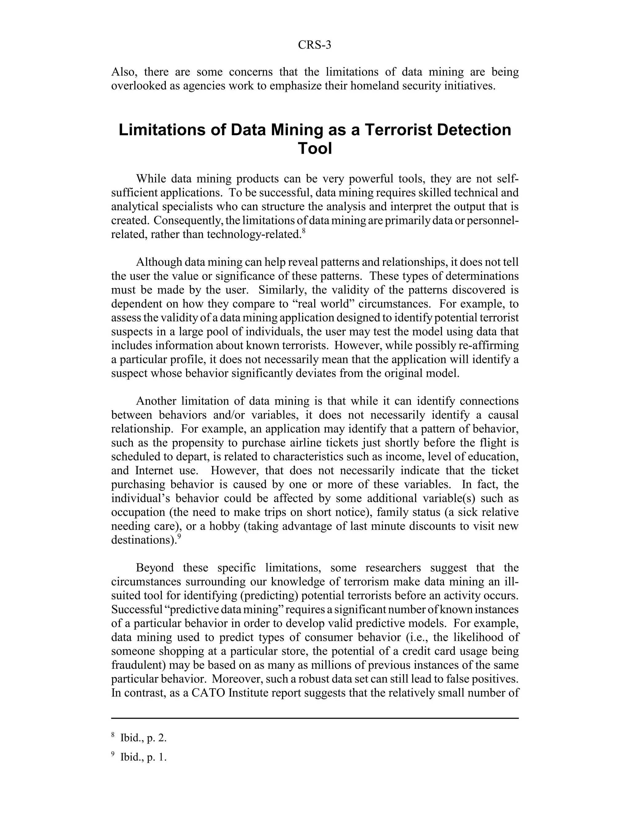 CRS-3

Also, there are some concerns that the limitations of data mining are being
overlooked as agencies work to emphasize their homeland security initiatives.


    Limitations of Data Mining as a Terrorist Detection
                           Tool
      While data mining products can be very powerful tools, they are not self-
sufficient applications. To be successful, data mining requires skilled technical and
analytical specialists who can structure the analysis and interpret the output that is
created. Consequently, the limitations of data mining are primarily data or personnel-
related, rather than technology-related.8

     Although data mining can help reveal patterns and relationships, it does not tell
the user the value or significance of these patterns. These types of determinations
must be made by the user. Similarly, the validity of the patterns discovered is
dependent on how they compare to “real world” circumstances. For example, to
assess the validity of a data mining application designed to identify potential terrorist
suspects in a large pool of individuals, the user may test the model using data that
includes information about known terrorists. However, while possibly re-affirming
a particular profile, it does not necessarily mean that the application will identify a
suspect whose behavior significantly deviates from the original model.

      Another limitation of data mining is that while it can identify connections
between behaviors and/or variables, it does not necessarily identify a causal
relationship. For example, an application may identify that a pattern of behavior,
such as the propensity to purchase airline tickets just shortly before the flight is
scheduled to depart, is related to characteristics such as income, level of education,
and Internet use. However, that does not necessarily indicate that the ticket
purchasing behavior is caused by one or more of these variables. In fact, the
individual’s behavior could be affected by some additional variable(s) such as
occupation (the need to make trips on short notice), family status (a sick relative
needing care), or a hobby (taking advantage of last minute discounts to visit new
destinations).9

     Beyond these specific limitations, some researchers suggest that the
circumstances surrounding our knowledge of terrorism make data mining an ill-
suited tool for identifying (predicting) potential terrorists before an activity occurs.
Successful “predictive data mining” requires a significant number of known instances
of a particular behavior in order to develop valid predictive models. For example,
data mining used to predict types of consumer behavior (i.e., the likelihood of
someone shopping at a particular store, the potential of a credit card usage being
fraudulent) may be based on as many as millions of previous instances of the same
particular behavior. Moreover, such a robust data set can still lead to false positives.
In contrast, as a CATO Institute report suggests that the relatively small number of


8
    Ibid., p. 2.
9
    Ibid., p. 1.
 