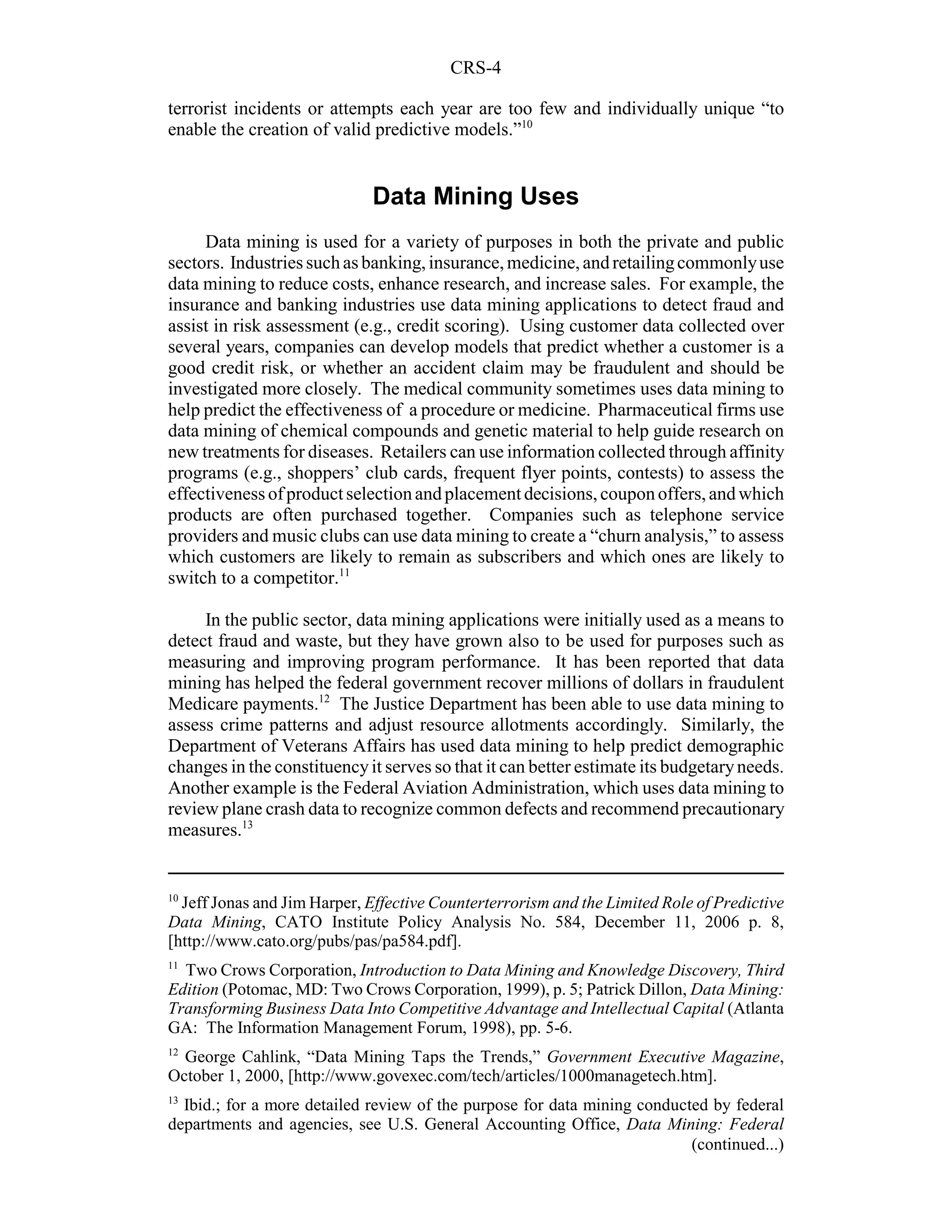 CRS-4

terrorist incidents or attempts each year are too few and individually unique “to
enable the creation of valid predictive models.”10


                             Data Mining Uses
     Data mining is used for a variety of purposes in both the private and public
sectors. Industries such as banking, insurance, medicine, and retailing commonly use
data mining to reduce costs, enhance research, and increase sales. For example, the
insurance and banking industries use data mining applications to detect fraud and
assist in risk assessment (e.g., credit scoring). Using customer data collected over
several years, companies can develop models that predict whether a customer is a
good credit risk, or whether an accident claim may be fraudulent and should be
investigated more closely. The medical community sometimes uses data mining to
help predict the effectiveness of a procedure or medicine. Pharmaceutical firms use
data mining of chemical compounds and genetic material to help guide research on
new treatments for diseases. Retailers can use information collected through affinity
programs (e.g., shoppers’ club cards, frequent flyer points, contests) to assess the
effectiveness of product selection and placement decisions, coupon offers, and which
products are often purchased together. Companies such as telephone service
providers and music clubs can use data mining to create a “churn analysis,” to assess
which customers are likely to remain as subscribers and which ones are likely to
switch to a competitor.11

     In the public sector, data mining applications were initially used as a means to
detect fraud and waste, but they have grown also to be used for purposes such as
measuring and improving program performance. It has been reported that data
mining has helped the federal government recover millions of dollars in fraudulent
Medicare payments.12 The Justice Department has been able to use data mining to
assess crime patterns and adjust resource allotments accordingly. Similarly, the
Department of Veterans Affairs has used data mining to help predict demographic
changes in the constituency it serves so that it can better estimate its budgetary needs.
Another example is the Federal Aviation Administration, which uses data mining to
review plane crash data to recognize common defects and recommend precautionary
measures.13


10
  Jeff Jonas and Jim Harper, Effective Counterterrorism and the Limited Role of Predictive
Data Mining, CATO Institute Policy Analysis No. 584, December 11, 2006 p. 8,
[http://www.cato.org/pubs/pas/pa584.pdf].
11
  Two Crows Corporation, Introduction to Data Mining and Knowledge Discovery, Third
Edition (Potomac, MD: Two Crows Corporation, 1999), p. 5; Patrick Dillon, Data Mining:
Transforming Business Data Into Competitive Advantage and Intellectual Capital (Atlanta
GA: The Information Management Forum, 1998), pp. 5-6.
12
  George Cahlink, “Data Mining Taps the Trends,” Government Executive Magazine,
October 1, 2000, [http://www.govexec.com/tech/articles/1000managetech.htm].
13
  Ibid.; for a more detailed review of the purpose for data mining conducted by federal
departments and agencies, see U.S. General Accounting Office, Data Mining: Federal
                                                                          (continued...)
 