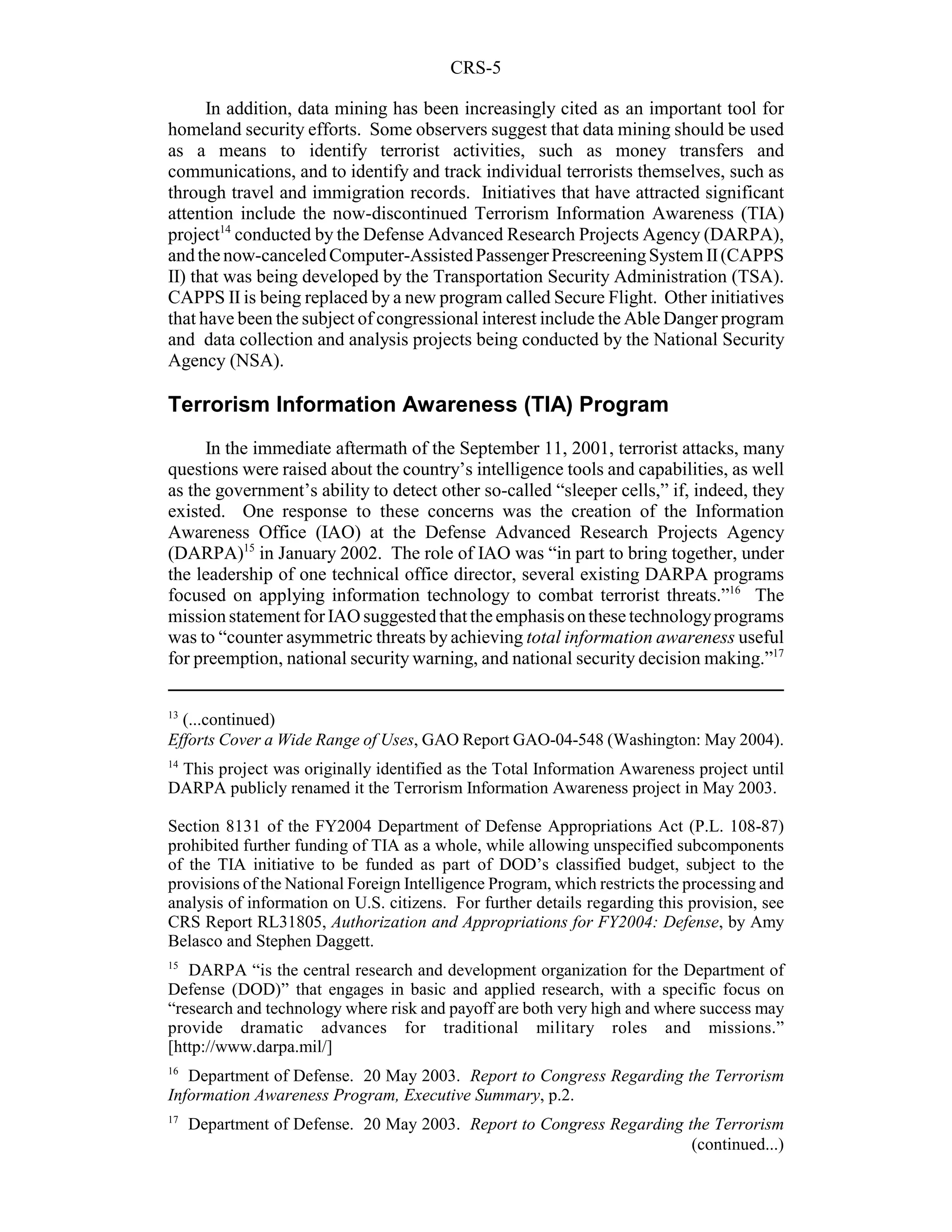 CRS-5

      In addition, data mining has been increasingly cited as an important tool for
homeland security efforts. Some observers suggest that data mining should be used
as a means to identify terrorist activities, such as money transfers and
communications, and to identify and track individual terrorists themselves, such as
through travel and immigration records. Initiatives that have attracted significant
attention include the now-discontinued Terrorism Information Awareness (TIA)
project14 conducted by the Defense Advanced Research Projects Agency (DARPA),
and the now-canceled Computer-Assisted Passenger Prescreening System II (CAPPS
II) that was being developed by the Transportation Security Administration (TSA).
CAPPS II is being replaced by a new program called Secure Flight. Other initiatives
that have been the subject of congressional interest include the Able Danger program
and data collection and analysis projects being conducted by the National Security
Agency (NSA).

Terrorism Information Awareness (TIA) Program
     In the immediate aftermath of the September 11, 2001, terrorist attacks, many
questions were raised about the country’s intelligence tools and capabilities, as well
as the government’s ability to detect other so-called “sleeper cells,” if, indeed, they
existed. One response to these concerns was the creation of the Information
Awareness Office (IAO) at the Defense Advanced Research Projects Agency
(DARPA)15 in January 2002. The role of IAO was “in part to bring together, under
the leadership of one technical office director, several existing DARPA programs
focused on applying information technology to combat terrorist threats.”16 The
mission statement for IAO suggested that the emphasis on these technology programs
was to “counter asymmetric threats by achieving total information awareness useful
for preemption, national security warning, and national security decision making.”17

13
  (...continued)
Efforts Cover a Wide Range of Uses, GAO Report GAO-04-548 (Washington: May 2004).
14
 This project was originally identified as the Total Information Awareness project until
DARPA publicly renamed it the Terrorism Information Awareness project in May 2003.

Section 8131 of the FY2004 Department of Defense Appropriations Act (P.L. 108-87)
prohibited further funding of TIA as a whole, while allowing unspecified subcomponents
of the TIA initiative to be funded as part of DOD’s classified budget, subject to the
provisions of the National Foreign Intelligence Program, which restricts the processing and
analysis of information on U.S. citizens. For further details regarding this provision, see
CRS Report RL31805, Authorization and Appropriations for FY2004: Defense, by Amy
Belasco and Stephen Daggett.
15
   DARPA “is the central research and development organization for the Department of
Defense (DOD)” that engages in basic and applied research, with a specific focus on
“research and technology where risk and payoff are both very high and where success may
provide dramatic advances for traditional military roles and missions.”
[http://www.darpa.mil/]
16
   Department of Defense. 20 May 2003. Report to Congress Regarding the Terrorism
Information Awareness Program, Executive Summary, p.2.
17
     Department of Defense. 20 May 2003. Report to Congress Regarding the Terrorism
                                                                       (continued...)
 