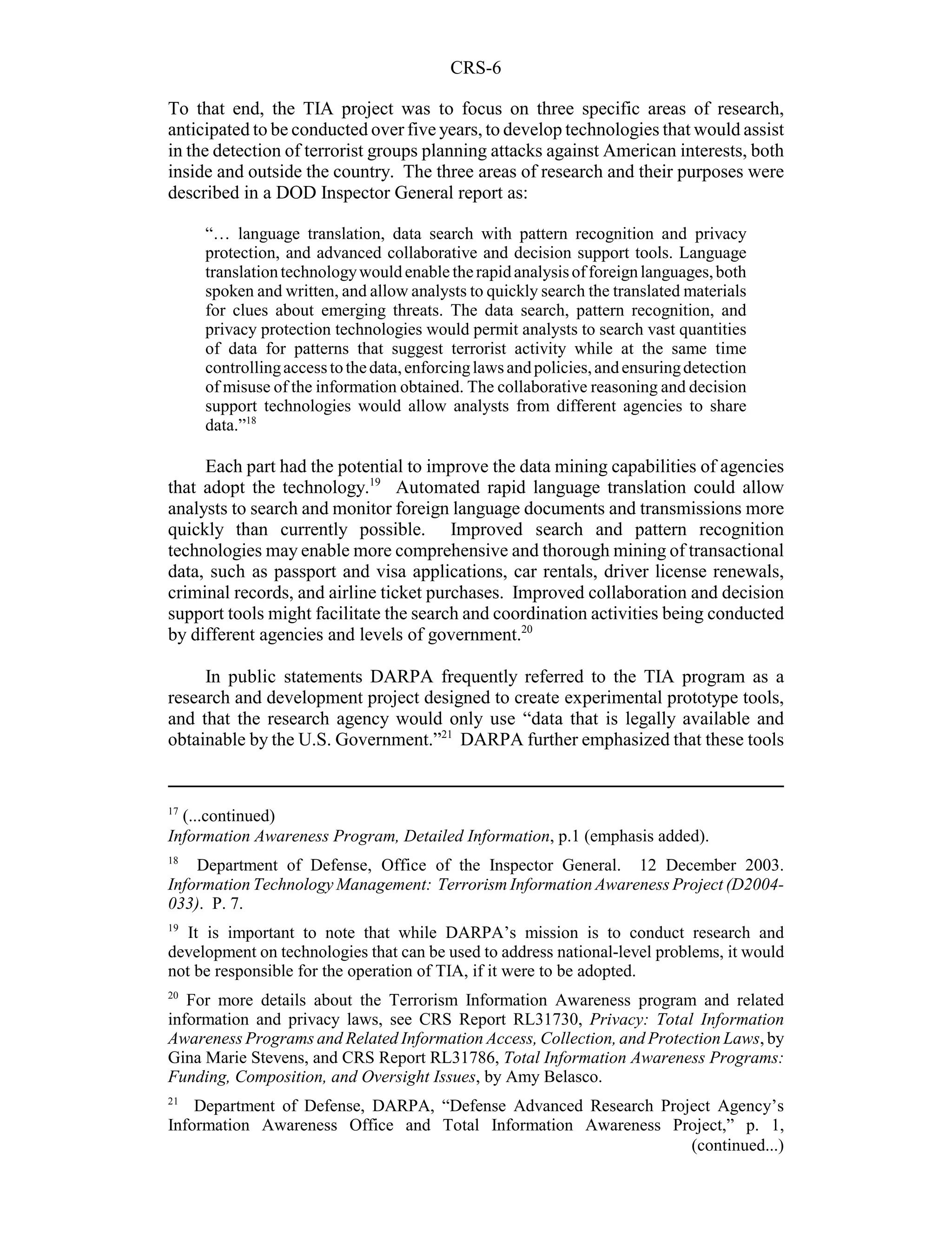 CRS-6

To that end, the TIA project was to focus on three specific areas of research,
anticipated to be conducted over five years, to develop technologies that would assist
in the detection of terrorist groups planning attacks against American interests, both
inside and outside the country. The three areas of research and their purposes were
described in a DOD Inspector General report as:

     “… language translation, data search with pattern recognition and privacy
     protection, and advanced collaborative and decision support tools. Language
     translation technology would enable the rapid analysis of foreign languages, both
     spoken and written, and allow analysts to quickly search the translated materials
     for clues about emerging threats. The data search, pattern recognition, and
     privacy protection technologies would permit analysts to search vast quantities
     of data for patterns that suggest terrorist activity while at the same time
     controlling access to the data, enforcing laws and policies, and ensuring detection
     of misuse of the information obtained. The collaborative reasoning and decision
     support technologies would allow analysts from different agencies to share
     data.”18

     Each part had the potential to improve the data mining capabilities of agencies
that adopt the technology.19 Automated rapid language translation could allow
analysts to search and monitor foreign language documents and transmissions more
quickly than currently possible. Improved search and pattern recognition
technologies may enable more comprehensive and thorough mining of transactional
data, such as passport and visa applications, car rentals, driver license renewals,
criminal records, and airline ticket purchases. Improved collaboration and decision
support tools might facilitate the search and coordination activities being conducted
by different agencies and levels of government.20

     In public statements DARPA frequently referred to the TIA program as a
research and development project designed to create experimental prototype tools,
and that the research agency would only use “data that is legally available and
obtainable by the U.S. Government.”21 DARPA further emphasized that these tools


17
  (...continued)
Information Awareness Program, Detailed Information, p.1 (emphasis added).
18
    Department of Defense, Office of the Inspector General. 12 December 2003.
Information Technology Management: Terrorism Information Awareness Project (D2004-
033). P. 7.
19
   It is important to note that while DARPA’s mission is to conduct research and
development on technologies that can be used to address national-level problems, it would
not be responsible for the operation of TIA, if it were to be adopted.
20
   For more details about the Terrorism Information Awareness program and related
information and privacy laws, see CRS Report RL31730, Privacy: Total Information
Awareness Programs and Related Information Access, Collection, and Protection Laws, by
Gina Marie Stevens, and CRS Report RL31786, Total Information Awareness Programs:
Funding, Composition, and Oversight Issues, by Amy Belasco.
21
    Department of Defense, DARPA, “Defense Advanced Research Project Agency’s
Information Awareness Office and Total Information Awareness Project,” p. 1,
                                                                 (continued...)
 