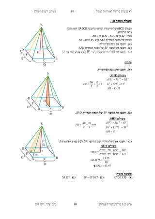 ‫לנסות‬ ‫חדלת‬ ‫לא‬ ‫עוד‬ ‫כל‬ ‫נכשלת‬ ‫לא‬10‫תשע"ג‬ ‫לשנת‬ ‫מעודכן‬
‫פרק‬3.2‫במרחב‬ ‫טריגונומטריה‬10‫דהן‬ ‫יוסי‬ : ‫וערך‬ ‫כתב‬
‫מספר‬ ‫שאלה‬15.
‫הבסיס‬ABCD‫ומרובעת‬ ‫ישרה‬ ‫פירמידה‬ ‫של‬SABCD‫מלבן‬ ‫הוא‬
(‫סרטוט‬ ‫ראו‬.)
:‫נתון‬12‫ס‬"‫מ‬AD ,20‫ס‬"‫מ‬AB .
‫הצדדית‬ ‫הפאה‬ ‫של‬ ‫הגובה‬SAB‫הוא‬15‫ס‬"‫מ‬SE .
(‫א‬).‫חשבו‬.‫הפירמידה‬ ‫גובה‬ ‫את‬
(‫ב‬).‫חשבו‬‫את‬‫ה‬‫גובה‬SF‫הצדדית‬ ‫הפאה‬ ‫של‬SAD.
(‫ג‬).‫את‬ ‫חשבו‬‫גודל‬‫הישר‬ ‫שבין‬ ‫הזווית‬SF.‫הפירמידה‬ ‫בסיס‬ ‫לבין‬
‫פתרון‬:
(‫א‬)..‫הפירמידה‬ ‫גובה‬ ‫את‬ ‫חשבו‬
(‫ב‬).‫הגובה‬ ‫את‬ ‫חשבו‬SF‫הצדדית‬ ‫הפאה‬ ‫של‬SAD.
(‫ג‬).‫הישר‬ ‫שבין‬ ‫הזווית‬ ‫גודל‬ ‫את‬ ‫חשבו‬SF.‫הפירמידה‬ ‫בסיס‬ ‫לבין‬
‫סופית‬ ‫תשובה‬:
)‫(א‬75.13‫ס‬"‫מ‬)‫(ב‬17‫ס‬"‫מ‬SF )‫(ג‬97.53
‫משולש‬SHE.
75.13
156 222
222



SH
SH
SESHHE
‫משולש‬SHF.
17
75.1310 222
222



SH
SF
SFSHHF
20
15
S
H
D
C
BA E
12
F
6
2
12
2

DA
HE
20
15
S
H
D
C
BA E
12
F
6
10
2
20
2

AB
FH
20
S
H
D
C
BA E
12
F 10

‫משולש‬SHF.
97.53
10
75.13
tan
tan



SFH
SFH
FH
SH
‫הניצב‬‫ליד‬‫הזווית‬
‫הניצב‬‫מול‬‫הזווית‬

∢
 