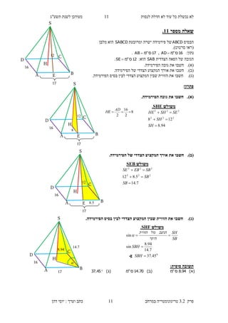 ‫לנסות‬ ‫חדלת‬ ‫לא‬ ‫עוד‬ ‫כל‬ ‫נכשלת‬ ‫לא‬11‫תשע"ג‬ ‫לשנת‬ ‫מעודכן‬
‫פרק‬3.2‫במרחב‬ ‫טריגונומטריה‬11‫דהן‬ ‫יוסי‬ : ‫וערך‬ ‫כתב‬
‫מספר‬ ‫שאלה‬11.
‫הבסיס‬ABCD‫ומרובעת‬ ‫ישרה‬ ‫פירמידה‬ ‫של‬SABCD‫מלבן‬ ‫הוא‬
(‫סרטוט‬ ‫ראו‬.)
:‫נתון‬16‫ס‬"‫מ‬AD ,17‫ס‬"‫מ‬AB .
‫הצדדית‬ ‫הפאה‬ ‫של‬ ‫הגובה‬SAB‫הוא‬:12‫ס‬"‫מ‬SE .
(‫א‬).‫חשבו‬.‫הפירמידה‬ ‫גובה‬ ‫את‬
(‫ב‬).‫חשבו‬.‫הפירמידה‬ ‫של‬ ‫הצדדי‬ ‫המקצוע‬ ‫אורך‬ ‫את‬
(‫ג‬).‫חשבו‬.‫הפירמידה‬ ‫בסיס‬ ‫לבין‬ ‫הצדדי‬ ‫המקצוע‬ ‫שבין‬ ‫הזווית‬ ‫את‬
‫פתרון‬:
(‫א‬).‫ג‬ ‫את‬ ‫חשבו‬.‫הפירמידה‬ ‫ובה‬
(‫ב‬)..‫הפירמידה‬ ‫של‬ ‫הצדדי‬ ‫המקצוע‬ ‫אורך‬ ‫את‬ ‫חשבו‬
(‫ג‬)..‫הפירמידה‬ ‫בסיס‬ ‫לבין‬ ‫הצדדי‬ ‫המקצוע‬ ‫שבין‬ ‫הזווית‬ ‫את‬ ‫חשבו‬
:‫סופית‬ ‫תשובה‬
)‫(א‬94.8‫ס‬"‫מ‬)‫(ב‬70.14‫ס‬"‫מ‬)‫(ג‬45.37
‫משולש‬SHE.
94.8
128 222
222



SH
SH
SESHHE
‫משולש‬SEB
7.14
5.812 222
222



SB
SB
SBEBSE
11
S
H
D
C
BA E
16
17
8
2
16
2

AD
HE
11
S
H
D
C
BA E
16
17
8
8.94
H
D
C
BA
16
17
14.7

S
17
S
11
H
D
C
BA E
16
8.5
‫משולש‬SHF.
0
45.37
7.14
94.8
sin
sin



SBH
SBH
SB
SH
‫היתר‬
‫הניצב‬‫מול‬‫הזווית‬

∢
 
