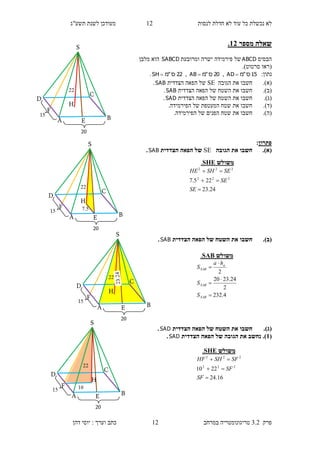 ‫לנסות‬ ‫חדלת‬ ‫לא‬ ‫עוד‬ ‫כל‬ ‫נכשלת‬ ‫לא‬11‫תשע"ג‬ ‫לשנת‬ ‫מעודכן‬
‫פרק‬3.2‫במרחב‬ ‫טריגונומטריה‬11‫דהן‬ ‫יוסי‬ : ‫וערך‬ ‫כתב‬
‫מספר‬ ‫שאלה‬13.
‫הבסיס‬ABCD‫ומרובעת‬ ‫ישרה‬ ‫פירמידה‬ ‫של‬SABCD‫מלבן‬ ‫הוא‬
(‫סרטוט‬ ‫ראו‬.)
:‫נתון‬15‫ס‬"‫מ‬AD ,20‫ס‬"‫מ‬AB ,22‫ס‬"‫מ‬SH .
(‫א‬).‫חשבו‬‫את‬‫ה‬‫גובה‬SE‫הצדדית‬ ‫הפאה‬ ‫של‬SAB.
(‫ב‬).‫חשבו‬‫את‬‫ה‬‫הצדדית‬ ‫הפאה‬ ‫של‬ ‫שטח‬SAB.
(‫ג‬).‫חשבו‬‫את‬‫ה‬‫הצדדית‬ ‫הפאה‬ ‫של‬ ‫שטח‬SAD.
(‫ד‬)..‫הפירמידה‬ ‫של‬ ‫המעטפת‬ ‫שטח‬ ‫את‬ ‫חשבו‬
(‫ה‬).‫הפ‬ ‫של‬ ‫הפנים‬ ‫שטח‬ ‫את‬ ‫חשבו‬.‫ירמידה‬
‫פתרון‬:
(‫א‬).‫הגובה‬ ‫את‬ ‫חשבו‬SE‫הצדדית‬ ‫הפאה‬ ‫של‬SAB.
(‫ב‬).‫הצדדית‬ ‫הפאה‬ ‫של‬ ‫השטח‬ ‫את‬ ‫חשבו‬SAB.
(‫ג‬).‫הצדדית‬ ‫הפאה‬ ‫של‬ ‫השטח‬ ‫את‬ ‫חשבו‬SAD.
(1).‫נ‬‫חשב‬‫הפ‬ ‫של‬ ‫הגובה‬ ‫את‬‫הצדדית‬ ‫אה‬SAD.
‫משולש‬SHE.
24.23
225.7 222
222



SE
SE
SESHHE
‫משולש‬SHE.
16.24
2210 222
222



SF
SF
SFSHHF
‫משולש‬SAB.
4.232
2
24.2320
2





SAB
SAB
a
SAB
S
S
ha
S
F
11
S
H
D
C
BA E
15
20
F
11
S
H
D
C
BA E
15
20
7.5
F
11
S
H
D
C
BA E
15
20
F
11
S
H
D
C
BA E
15
20
10
 