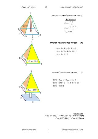 ‫לנסות‬ ‫חדלת‬ ‫לא‬ ‫עוד‬ ‫כל‬ ‫נכשלת‬ ‫לא‬13‫תשע"ג‬ ‫לשנת‬ ‫מעודכן‬
‫פרק‬3.2‫במרחב‬ ‫טריגונומטריה‬13‫דהן‬ ‫יוסי‬ : ‫וערך‬ ‫כתב‬
(3).‫נ‬‫חשב‬‫הצדדית‬ ‫הפאה‬ ‫של‬ ‫השטח‬ ‫את‬SAD
(‫ד‬)..‫הפירמידה‬ ‫של‬ ‫המעטפת‬ ‫שטח‬ ‫את‬ ‫חשבו‬
(‫ה‬)..‫הפירמידה‬ ‫של‬ ‫הפנים‬ ‫שטח‬ ‫את‬ ‫חשבו‬
‫סופית‬ ‫תשובה‬:
)‫(א‬24.23‫ס‬"‫מ‬)‫(ב‬4.232‫סמ‬"‫ר‬)‫(ג‬28.181‫סמ‬"‫ר‬
)‫(ד‬837.26‫סמ"ר‬)‫(ה‬1,137.26‫סמ"ר‬
2.827
22.18124.232
22



S‫מעטפת‬
S‫מעטפת‬
SSS‫מעטפת‬ SADSAB
2.1127
201522.18124.232
22



S‫פנים‬
S‫פנים‬
baSSS‫פנים‬ SADSAB
‫משולש‬SAD.
2.181
2
16.2415
2





SAB
SAB
a
SAB
S
S
ha
S
S
D
BA
F
S
H
D
C
BA E
15
20
24.16
S
D
BA
20
15
 