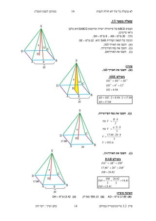 ‫לנסות‬ ‫חדלת‬ ‫לא‬ ‫עוד‬ ‫כל‬ ‫נכשלת‬ ‫לא‬14‫תשע"ג‬ ‫לשנת‬ ‫מעודכן‬
‫פרק‬3.2‫במרחב‬ ‫טריגונומטריה‬14‫דהן‬ ‫יוסי‬ : ‫וערך‬ ‫כתב‬
‫מספר‬ ‫שאלה‬12.
‫הבסיס‬ABCD‫ומרובעת‬ ‫ישרה‬ ‫פירמידה‬ ‫של‬SABCD‫מלבן‬ ‫הוא‬
(‫סרטוט‬ ‫ראו‬.)
:‫נתון‬20‫ס‬"‫מ‬AB ,8‫ס‬"‫מ‬SH .
‫הצדדית‬ ‫הפאה‬ ‫של‬ ‫הגובה‬SAB‫הוא‬:12‫ס‬"‫מ‬SE .
(‫א‬).‫האורך‬ ‫את‬ ‫חשבו‬AD.
(‫ב‬)..‫הפירמידה‬ ‫נפח‬ ‫את‬ ‫חשבו‬
(‫ג‬).‫חשבו‬‫את‬‫ה‬‫אורך‬DH.
‫פתרון‬:
(‫א‬).‫האורך‬ ‫את‬ ‫חשבו‬AD.
(‫ב‬).‫חשבו‬.‫הפירמידה‬ ‫נפח‬ ‫את‬
(‫ג‬).‫האורך‬ ‫את‬ ‫חשבו‬DH.
‫סופית‬ ‫תשובה‬:
)‫(א‬89.17‫ס‬"‫מ‬AD )‫(ב‬13.954‫סמ‬"‫ק‬)‫(ג‬42.13‫ס‬"‫מ‬DH 
‫משולש‬SHE.
94.8
128 222
222



HE
HE
SESHHE
88.17
88.17294.82


AD
HEAD
6.953
3
82088.17
3
3







V
V
hba
V‫נפח‬
hB
V‫נפח‬
‫משולש‬DAB
82.26
2088.17 222
222



DB
DB
DBABDA
41.13
41.14
2
82.26
2


DH
DB
DH
8
S
H
D
C
BA E
12
20
8
S
H
D
C
BA E
12
20
8
S
H
D
C
BA
17.88
20
8
S
H
D
C
BA E
17.88
20
 