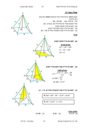 ‫לנסות‬ ‫חדלת‬ ‫לא‬ ‫עוד‬ ‫כל‬ ‫נכשלת‬ ‫לא‬15‫תשע"ג‬ ‫לשנת‬ ‫מעודכן‬
‫פרק‬3.2‫במרחב‬ ‫טריגונומטריה‬15‫דהן‬ ‫יוסי‬ : ‫וערך‬ ‫כתב‬
‫מספר‬ ‫שאלה‬14.
‫הבסיס‬ABCD‫ומרובעת‬ ‫ישרה‬ ‫פירמידה‬ ‫של‬SABCD‫מלבן‬ ‫הוא‬
(‫סרטוט‬ ‫ראו‬.)
:‫נתון‬15‫ס‬"‫מ‬AD ,20‫ס‬"‫מ‬AB .
‫הוא‬ ‫הפירמידה‬ ‫של‬ ‫הצדדי‬ ‫המקצוע‬ ‫אורך‬:15‫ס‬"‫מ‬SA .
(‫א‬).‫חשבו‬‫את‬‫אורך‬.‫הבסיס‬ ‫אלכסון‬
(‫ב‬).‫חשבו‬‫מקצוע‬ ‫שבין‬ ‫הזווית‬ ‫את‬.‫לבסיס‬ ‫צדדי‬
(‫ג‬).‫חשבו‬‫הצדדיים‬ ‫המקצועות‬ ‫שבין‬ ‫הזווית‬ ‫את‬SA‫ו‬-SC.
‫פתרון‬:
(‫א‬)..‫הבסיס‬ ‫אלכסון‬ ‫אורך‬ ‫את‬ ‫חשבו‬
(‫ב‬)..‫לבסיס‬ ‫צדדי‬ ‫מקצוע‬ ‫שבין‬ ‫הזווית‬ ‫את‬ ‫חשבו‬
(‫ג‬).‫הז‬ ‫את‬ ‫חשבו‬‫הצדדיים‬ ‫המקצועות‬ ‫שבין‬ ‫ווית‬SA‫ו‬-SC.
‫סופית‬ ‫תשובה‬:
)‫(א‬25‫ס‬"‫מ‬)‫(ב‬56.33)‫(ג‬88.112
∢ 0000
45.5655.3390180 DSH
∢ 9.112245.56 0
ASC
‫משולש‬DAB.
25
2015 222
222



DB
DB
DBABDA
15
S
H
D
C
BA
15
20
15
15
15
S
H
D
C
BA
15
20
15
15
15
S
HD
C
BA
15
20
15
15
5.12
2
25
 
15
S
D
C
BA
15
20
15
15
‫משולש‬SHD.
0
55.33
15
5.12
cos



SBH
SBH
SB
HB
‫היתר‬
‫הניצב‬‫ליד‬‫הזווית‬
co
∢
 