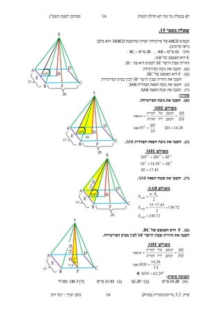 ‫לנסות‬ ‫חדלת‬ ‫לא‬ ‫עוד‬ ‫כל‬ ‫נכשלת‬ ‫לא‬16‫תשע"ג‬ ‫לשנת‬ ‫מעודכן‬
‫פרק‬3.2‫במרחב‬ ‫טריגונומטריה‬16‫דהן‬ ‫יוסי‬ : ‫וערך‬ ‫כתב‬
‫מספר‬ ‫שאלה‬10.
‫הבס‬‫יס‬ABCD‫ומרובעת‬ ‫ישרה‬ ‫פירמידה‬ ‫של‬SABCD‫מלבן‬ ‫הוא‬
(‫סרטוט‬ ‫ראו‬.)
:‫נתון‬15‫ס‬"‫מ‬AB ,20‫ס‬"‫מ‬BC .
E‫של‬ ‫האמצע‬ ‫היא‬AB.
‫ה‬ ‫שבין‬ ‫הזווית‬‫ישר‬SE‫ל‬‫בת‬ ‫היא‬ ‫בסיס‬55.
(‫א‬).‫חשבו‬‫הפירמ‬ ‫גובה‬ ‫את‬.‫ידה‬
(‫ב‬).F‫של‬ ‫האמצע‬ ‫היא‬BC.
‫הישר‬ ‫שבין‬ ‫הזווית‬ ‫את‬ ‫חשבו‬SF.‫הפירמידה‬ ‫בסיס‬ ‫לבין‬
(‫ג‬).‫חשבו‬‫הצדדית‬ ‫הפאה‬ ‫גובה‬ ‫את‬SAB.
(‫ד‬).‫חשבו‬‫הפאה‬ ‫שטח‬ ‫את‬SAB.
‫פתרון‬:
(‫א‬)..‫הפירמידה‬ ‫גובה‬ ‫את‬ ‫חשבו‬
(‫ג‬).‫הפא‬ ‫גובה‬ ‫את‬ ‫חשבו‬‫הצדדית‬ ‫ה‬SAB.
(‫ד‬).‫הפאה‬ ‫שטח‬ ‫את‬ ‫חשבו‬SAB.
(‫ב‬).F‫של‬ ‫האמצע‬ ‫היא‬BC.
‫הישר‬ ‫שבין‬ ‫הזווית‬ ‫את‬ ‫חשבו‬SF.‫הפירמידה‬ ‫בסיס‬ ‫לבין‬
‫סופית‬ ‫תשובה‬:
)‫(א‬28.14‫ס‬"‫מ‬)‫(ב‬29.62)‫(ג‬43.17‫ס‬"‫מ‬(‫ד‬)7.130‫סמ‬"‫ר‬
‫משולש‬SHE.
28.14
10
55tan
tan
0


SH
SH
EH
SH
‫הניצב‬‫ליד‬‫הזווית‬
‫הניצב‬‫מול‬‫הזווית‬

S
H
D
C
B
A
E
20
15
055
F
H
D
C
B
A
E
20
15
055
F
S
10
‫משולש‬SHE.
43.17
28.1410 222
222



SE
SE
SESHEH
‫משולש‬SAB.
72.130
72.130
2
43.1715
2






SAB
SAB
a
SAB
S
S
ha
S
15
H
D
C
B
A
E
5.7
F

S
20
S
H
D
C
B
A
E
15
055
F
‫משולש‬SHF.
0
29.62
5.7
28.14
tan
tan



SFH
SFH
FH
SH
‫הניצב‬‫ליד‬‫הזווית‬
‫הניצב‬‫מול‬‫הזווית‬

∢
 