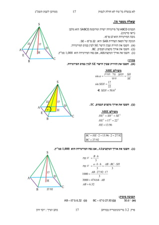 ‫לנסות‬ ‫חדלת‬ ‫לא‬ ‫עוד‬ ‫כל‬ ‫נכשלת‬ ‫לא‬17‫תשע"ג‬ ‫לשנת‬ ‫מעודכן‬
‫פרק‬3.2‫במרחב‬ ‫טריגונומטריה‬17‫דהן‬ ‫יוסי‬ : ‫וערך‬ ‫כתב‬
‫מספר‬ ‫שאלה‬16.
‫הבסיס‬ABCD‫ומרובעת‬ ‫ישרה‬ ‫פירמידה‬ ‫של‬SABCD‫מלבן‬ ‫הוא‬
(‫סרטוט‬ ‫ראו‬.)
‫הוא‬ ‫הפירמידה‬ ‫גובה‬17‫ס‬"‫מ‬.
‫הצדדית‬ ‫הפאה‬ ‫של‬ ‫הגובה‬SAB‫הוא‬:22‫ס‬"‫מ‬SE .
)‫א‬).‫הישר‬ ‫שבין‬ ‫הזווית‬ ‫את‬ ‫חשבו‬SE.‫הפירמידה‬ ‫בסיס‬ ‫לבין‬
(‫ב‬).‫חשבו‬‫את‬‫אורך‬,‫הבסיס‬ ‫מקצוע‬BC.
(‫ג‬).‫חשבו‬‫את‬‫אורך‬‫המקצוע‬AB,‫הוא‬ ‫הפירמידה‬ ‫נפח‬ ‫אם‬1,000.‫סמ"ק‬
‫פתרון‬:
)‫א‬).‫הישר‬ ‫שבין‬ ‫הזווית‬ ‫את‬ ‫חשבו‬SE.‫הפירמידה‬ ‫בסיס‬ ‫לבין‬
(‫ב‬).,‫הבסיס‬ ‫מקצוע‬ ‫אורך‬ ‫את‬ ‫חשבו‬BC.
(‫ג‬).‫המקצוע‬ ‫אורך‬ ‫את‬ ‫חשבו‬AB‫הוא‬ ‫הפירמידה‬ ‫נפח‬ ‫אם‬ ,1,555.‫סמ"ק‬
‫סופית‬ ‫תשובה‬:
)‫(א‬6.50)‫(ב‬93.27‫ס‬"‫מ‬BC )‫(ג‬32.6‫ס‬"‫מ‬AB 
‫משולש‬SHE.
96.13
2217 222
222



HE
HE
SESHHE
92.27
92.27296.132


BC
HEBC
32.6
64.4743000
3
1792.27
1000
33
3










AB
AB
AB
SHBCABhba
V‫נפח‬
hB
V‫נפח‬
S
H
D
C
B
A
E
1722
S
H
D
C
B
A
E
1722

S
H
D
C
B
A
17
27.92
‫משולש‬SHE.
0
6.50
22
17
sin
sin



SEH
SEH
SE
SH
‫היתר‬
‫הניצב‬‫מול‬‫הזווית‬

∢
 