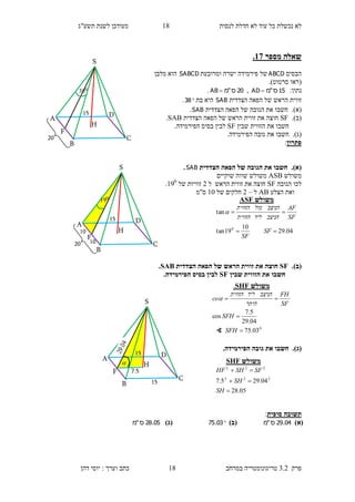 ‫לנסות‬ ‫חדלת‬ ‫לא‬ ‫עוד‬ ‫כל‬ ‫נכשלת‬ ‫לא‬18‫תשע"ג‬ ‫לשנת‬ ‫מעודכן‬
‫פרק‬3.2‫במרחב‬ ‫טריגונומטריה‬18‫דהן‬ ‫יוסי‬ : ‫וערך‬ ‫כתב‬
‫מספר‬ ‫שאלה‬17.
‫הבסיס‬ABCD‫ומרובעת‬ ‫ישרה‬ ‫פירמידה‬ ‫של‬SABCD‫מלבן‬ ‫הוא‬
(‫סרטוט‬ ‫ראו‬.)
:‫נתון‬15‫ס‬"‫מ‬AD ,20‫ס‬"‫מ‬AB .
‫הרא‬ ‫זווית‬‫הצדדית‬ ‫הפאה‬ ‫של‬ ‫ש‬SAB‫בת‬ ‫היא‬38.
)‫א‬).‫חשבו‬‫הצדדית‬ ‫הפאה‬ ‫של‬ ‫הגובה‬ ‫את‬SAB.
(‫ב‬).SF‫הצדדית‬ ‫הפאה‬ ‫של‬ ‫הראש‬ ‫זווית‬ ‫את‬ ‫חוצה‬SAB.
‫שבין‬ ‫הזווית‬ ‫את‬ ‫חשבו‬SF.‫הפירמידה‬ ‫בסיס‬ ‫לבין‬
(‫ג‬).‫חשבו‬‫את‬.‫הפירמידה‬ ‫גובה‬
‫פתרון‬:
)‫א‬).‫הצדדית‬ ‫הפאה‬ ‫של‬ ‫הגובה‬ ‫את‬ ‫חשבו‬SAB.
‫משולש‬ASB‫שוקיים‬ ‫שווה‬ ‫משולש‬
‫הגובה‬ ‫לכו‬SF‫את‬ ‫חוצה‬‫זווית‬‫הראש‬‫ל‬1‫של‬ ‫זוויות‬190
.
‫הצלע‬ ‫ואת‬AB‫ל‬–1‫של‬ ‫חלקים‬10‫ס"מ‬
(‫ב‬).SF‫הצדדית‬ ‫הפאה‬ ‫של‬ ‫הראש‬ ‫זווית‬ ‫את‬ ‫חוצה‬SAB.
‫שבין‬ ‫הזווית‬ ‫את‬ ‫חשבו‬SF.‫הפירמידה‬ ‫בסיס‬ ‫לבין‬
(‫ג‬)..‫הפירמידה‬ ‫גובה‬ ‫את‬ ‫חשבו‬
‫סופית‬ ‫תשובה‬:
)‫(א‬04.29‫ס‬"‫מ‬)‫(ב‬03.75)‫(ג‬05.28‫ס‬"‫מ‬
‫משולש‬ASF
04.29
10
19tan
tan
0


SF
SF
SF
AF
‫הניצב‬‫ליד‬‫הזווית‬
‫הניצב‬‫מול‬‫הזווית‬

‫משולש‬SHF
05.28
04.295.7 222
222



SH
SH
SFSHHF
S
H
D
C
B
A
15
20
038
F
B
S
H
D
C
A
15
20
019
F
10
10

B
S
H
D
C
A
15
F 7.5
15
‫משולש‬SHF.
0
03.75
04.29
5.7
cos



SFH
SFH
SF
FH
‫היתר‬
‫הניצב‬‫ליד‬‫הזווית‬
co
∢
 