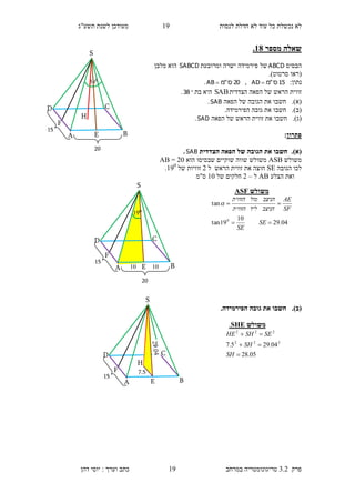 ‫לנסות‬ ‫חדלת‬ ‫לא‬ ‫עוד‬ ‫כל‬ ‫נכשלת‬ ‫לא‬19‫תשע"ג‬ ‫לשנת‬ ‫מעודכן‬
‫פרק‬3.2‫במרחב‬ ‫טריגונומטריה‬19‫דהן‬ ‫יוסי‬ : ‫וערך‬ ‫כתב‬
‫מספר‬ ‫שאלה‬18.
‫הבסיס‬ABCD‫ומרובעת‬ ‫ישרה‬ ‫פירמידה‬ ‫של‬SABCD‫מלבן‬ ‫הוא‬
(‫סרטוט‬ ‫ראו‬.)
:‫נתון‬15‫ס‬"‫מ‬AD ,20‫ס‬"‫מ‬AB .
‫הצדדית‬ ‫הפאה‬ ‫של‬ ‫הראש‬ ‫זווית‬SAB‫בת‬ ‫היא‬38.
(‫א‬).‫חשבו‬‫הפאה‬ ‫של‬ ‫הגובה‬ ‫את‬SAB.
(‫ב‬).‫חשבו‬.‫הפירמידה‬ ‫גובה‬ ‫את‬
(‫ג‬).‫חשבו‬‫הפאה‬ ‫של‬ ‫הראש‬ ‫זווית‬ ‫את‬SAD.
‫פתרון‬:
)‫א‬).‫הצדדית‬ ‫הפאה‬ ‫של‬ ‫הגובה‬ ‫את‬ ‫חשבו‬SAB.
‫משולש‬ASB‫שוקיים‬ ‫שווה‬ ‫משולש‬‫הוא‬ ‫שבסיסו‬10=AB
‫הגובה‬ ‫לכו‬SE‫ל‬ ‫הראש‬ ‫זווית‬ ‫את‬ ‫חוצה‬1‫של‬ ‫זוויות‬190
.
‫הצלע‬ ‫ואת‬AB‫ל‬–1‫של‬ ‫חלקים‬10‫ס"מ‬
(‫ב‬)..‫הפירמידה‬ ‫גובה‬ ‫את‬ ‫חשבו‬
‫משולש‬ASF
04.29
10
19tan
tan
0


SE
SE
SF
AE
‫הניצב‬‫ליד‬‫הזווית‬
‫הניצב‬‫מול‬‫הזווית‬

‫משולש‬SHE.
05.28
04.295.7 222
222



SH
SH
SESHHE
S
H
D C
BA
20
15
038
F
E
S
H
D C
BA
7.5
15
F
E
019
S
D C
BA
20
15
10
F
E10
 