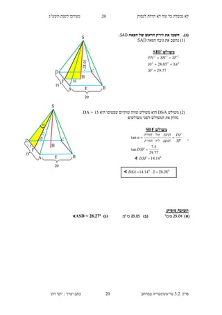 ‫לנסות‬ ‫חדלת‬ ‫לא‬ ‫עוד‬ ‫כל‬ ‫נכשלת‬ ‫לא‬10‫תשע"ג‬ ‫לשנת‬ ‫מעודכן‬
‫פרק‬3.2‫במרחב‬ ‫טריגונומטריה‬10‫דהן‬ ‫יוסי‬ : ‫וערך‬ ‫כתב‬
(‫ג‬).‫הפאה‬ ‫של‬ ‫הראש‬ ‫זווית‬ ‫את‬ ‫חשבו‬SAD.
(1‫הפאה‬ ‫גובה‬ ‫את‬ ‫נחשב‬ )SAD
(1)‫משולש‬DSA‫ש‬ ‫שווה‬ ‫משולש‬ ‫הוא‬‫הוא‬ ‫שבסיסו‬ ‫וקיים‬15=DA
‫משולשים‬ ‫לשני‬ ‫המשולש‬ ‫את‬ ‫נחלק‬
.
:‫סופית‬ ‫תשובה‬
)‫(א‬04.29‫ס‬"‫מ‬)‫(ב‬05.28‫ס‬"‫מ‬)‫(ג‬∢ASD = 28.27
∢ 00
28.28214.14 DSA
‫משולש‬SHF
77.29
05.2810 222
222



SF
SA
SFSHFH
S
H
D C
BA
20
15
F
E
10
S
H
D C
BA
20
15
F
E
7.5

‫משולש‬SDF
0
14.14
77.29
5.7
tan
tan



DSF
DSF
SF
DF
‫הניצב‬‫ליד‬‫הזווית‬
‫הניצב‬‫מול‬‫הזווית‬

∢
 