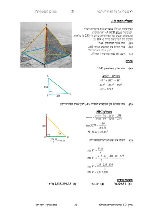‫לנסות‬ ‫חדלת‬ ‫לא‬ ‫עוד‬ ‫כל‬ ‫נכשלת‬ ‫לא‬11‫תשע"ג‬ ‫לשנת‬ ‫מעודכן‬
‫פרק‬3.2‫במרחב‬ ‫טריגונומטריה‬11‫דהן‬ ‫יוסי‬ : ‫וערך‬ ‫כתב‬
‫מספר‬ ‫שאלה‬19.
‫היא‬ ‫במצרים‬ ‫הגדולה‬ ‫הפירמידה‬‫פירמידה‬‫ישרה‬
‫שבסיסה‬‫ריבוע‬ABCD.)‫תמונה‬ ‫(ראו‬
‫ל‬ ‫שווים‬ ‫הפירמידה‬ ‫של‬ ‫הבסיס‬ ‫מקצועות‬-133.‫אחד‬ ‫כל‬ '‫מ‬
‫הפירמידה‬ ‫של‬ ‫הגובה‬‫ל‬ ‫שווה‬-139.'‫מ‬
(‫א‬).‫מהו‬‫האלכסון‬ ‫אורך‬AC?
(‫ב‬).‫מהי‬‫ה‬‫הצדדי‬ ‫המקצוע‬ ‫בין‬ ‫זווית‬AS,
?‫הפירמידה‬ ‫בסיס‬ ‫לבין‬
(‫ג‬)..‫הגדולה‬ ‫הפירמידה‬ ‫נפח‬ ‫את‬ ‫חשבו‬
‫פתרון‬:
(‫א‬).‫האלכסון‬ ‫אורך‬ ‫מהו‬AC?
(‫ב‬).‫הצדדי‬ ‫המקצוע‬ ‫בין‬ ‫הזווית‬ ‫מהי‬AS?‫הפירמידה‬ ‫בסיס‬ ‫לבין‬ ,
(‫ג‬)..‫הגדולה‬ ‫הפירמידה‬ ‫נפח‬ ‫את‬ ‫חשבו‬
‫סופית‬ ‫תשובה‬:
)‫(א‬239.01'‫מ‬)‫(ב‬15.40)‫(ג‬3,010,295.22‫מ"ק‬
‫משולש‬ABC
5.329
233233 222
222



AC
DB
ACBCAB
A
B
C
233
233
S
H C
75.164
2
51.329

139

390,515,2
3
139233233
3
3









V‫נפח‬
V‫נפח‬
SHBCABhba
V‫נפח‬
hB
V‫נפח‬
‫משולש‬SHC
0
15.49
75.164
139
tan
tan



SCH
SCH
HC
SH
‫הניצב‬‫ליד‬‫הזווית‬
‫הניצב‬‫מול‬‫הזווית‬

∢
 