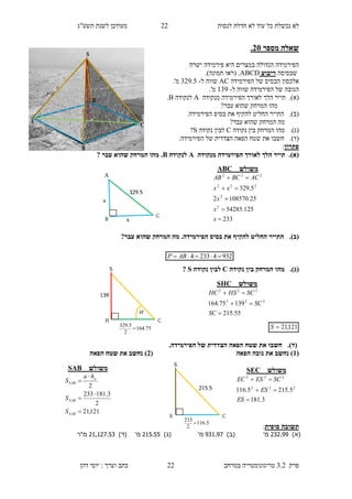 ‫לנסות‬ ‫חדלת‬ ‫לא‬ ‫עוד‬ ‫כל‬ ‫נכשלת‬ ‫לא‬11‫תשע"ג‬ ‫לשנת‬ ‫מעודכן‬
‫פרק‬3.2‫במרחב‬ ‫טריגונומטריה‬11‫דהן‬ ‫יוסי‬ : ‫וערך‬ ‫כתב‬
‫מספר‬ ‫שאלה‬35.
‫פירמידה‬ ‫היא‬ ‫במצרים‬ ‫הגדולה‬ ‫הפירמידה‬‫ישרה‬
‫שבסיסה‬‫ריבוע‬ABCD.)‫תמונה‬ ‫(ראו‬ .
‫הפירמידה‬ ‫של‬ ‫הבסיס‬ ‫אלכסון‬AC‫ל‬ ‫שווה‬-319.5.'‫מ‬
‫הפירמידה‬ ‫של‬ ‫הגובה‬‫ל‬ ‫שווה‬-139.'‫מ‬
(‫א‬).‫הפירמידה‬ ‫לאורך‬ ‫הלך‬ ‫תייר‬‫מ‬‫נקודה‬A‫לנקודה‬B.
‫המרחק‬ ‫מהו‬‫עבר‬ ‫שהוא‬?
(‫ב‬).‫ה‬‫החליט‬ ‫תייר‬‫את‬ ‫להקיף‬‫הפירמידה‬ ‫בסיס‬.
‫עבר‬ ‫שהוא‬ ‫המרחק‬ ‫מה‬?
(‫ג‬).‫נקודה‬ ‫בין‬ ‫המרחק‬ ‫מהו‬C‫נקודה‬ ‫לבין‬S?
(‫ד‬).‫הצדדית‬ ‫הפאה‬ ‫שטח‬ ‫את‬ ‫חשבו‬.‫הפירמידה‬ ‫של‬
‫פתרון‬:
(‫א‬).‫הפירמידה‬ ‫לאורך‬ ‫הלך‬ ‫תייר‬‫מנקודה‬A‫לנקודה‬B.‫מ‬‫עבר‬ ‫שהוא‬ ‫המרחק‬ ‫הו‬?
(‫ב‬).‫את‬ ‫להקיף‬ ‫החליט‬ ‫התייר‬.‫הפירמידה‬ ‫בסיס‬?‫עבר‬ ‫שהוא‬ ‫המרחק‬ ‫מה‬
(‫ג‬).‫נקודה‬ ‫בין‬ ‫המרחק‬ ‫מהו‬C‫נקודה‬ ‫לבין‬S?
121,21S
(‫ד‬).‫הצדדית‬ ‫הפאה‬ ‫שטח‬ ‫את‬ ‫חשבו‬.‫הפירמידה‬ ‫של‬
(1‫הפאה‬ ‫גובה‬ ‫את‬ ‫נחשב‬ )(3‫הפאה‬ ‫שטח‬ ‫את‬ ‫נחשב‬ )
‫סופית‬ ‫תשובה‬:
)‫(א‬.9.222'‫מ‬)‫(ב‬29.229'‫מ‬)‫(ג‬..2222'‫מ‬)‫(ד‬.....9229‫מ"ר‬
A
B
C
x
329.5
x
‫משולש‬ABC
233
125.54285
25.1085702
5.329
2
2
222
222





x
x
x
xx
ACBCAB
93242334  ABP
S
H C
75.164
2
5.329

139

‫משולש‬SHC
55.215
13975.164 222
222



SC
SC
SCHSHC
S
E C
5.116
2
233

215.5
‫משולש‬SEC
3.181
5.2155.116 222
222



ES
ES
SCESEC
‫משולש‬SAB
121,21
2
3.181233
2





SAB
SAB
a
SAB
S
S
ha
S
 