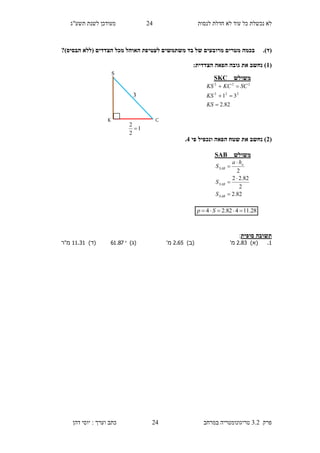 ‫לנסות‬ ‫חדלת‬ ‫לא‬ ‫עוד‬ ‫כל‬ ‫נכשלת‬ ‫לא‬14‫תשע"ג‬ ‫לשנת‬ ‫מעודכן‬
‫פרק‬3.2‫במרחב‬ ‫טריגונומטריה‬14‫דהן‬ ‫יוסי‬ : ‫וערך‬ ‫כתב‬
(‫ד‬).?)‫הבסיס‬ ‫(ללא‬ ‫הצדדים‬ ‫מכל‬ ‫האוהל‬ ‫לעטיפת‬ ‫משתמשים‬ ‫בד‬ ‫של‬ ‫מרובעים‬ ‫מטרים‬ ‫בכמה‬
(1:‫הצדדית‬ ‫הפאה‬ ‫גובה‬ ‫את‬ ‫נחשב‬ )
(3‫פי‬ ‫ונכפיל‬ ‫הפאה‬ ‫שטח‬ ‫את‬ ‫נחשב‬ )4.
‫סופית‬ ‫תשובה‬:
.2)‫(א‬.2.9'‫מ‬)‫(ב‬.2.2'‫מ‬)‫(ג‬87.61)‫(ד‬..29.‫מ"ר‬
S
K C
1
2
2

3
‫משולש‬SKC
82.2
31 222
222



KS
KS
SCKCKS
28.11482.24  Sp
‫משולש‬SAB
82.2
2
82.22
2





SAB
SAB
a
SAB
S
S
ha
S
 