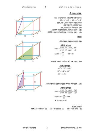 ‫לנסות‬ ‫חדלת‬ ‫לא‬ ‫עוד‬ ‫כל‬ ‫נכשלת‬ ‫לא‬1‫תשע"ג‬ ‫לשנת‬ ‫מעודכן‬
‫פרק‬3.2‫במרחב‬ ‫טריגונומטריה‬1‫דהן‬ ‫יוסי‬ : ‫וערך‬ ‫כתב‬
‫מספר‬ ‫שאלה‬3.
‫בתיבה‬'D'C'B'ABCDA(‫סרטוט‬ ‫ראו‬:‫נתון‬ )
12‫ס‬"‫מ‬AB ,10‫ס‬"‫מ‬AD .
‫שבין‬ ‫הזווית‬,‫הפאה‬ ‫אלכסון‬'AB‫לבין‬ ,
‫הבסיס‬ABCD‫בת‬ ‫היא‬35.
(‫א‬).‫חשבו‬,‫התיבה‬ ‫גובה‬ ‫את‬'BB.
(‫ב‬).‫חשבו‬‫את‬'AD‫הפאה‬ ‫אלכסון‬ ,'A'ADD.
(‫ג‬).‫חשבו‬‫א‬‫שבין‬ ‫הזווית‬ ‫ת‬'AD‫הבסיס‬ ‫לבין‬ABCD.
‫פתרון‬:
(‫א‬).,‫התיבה‬ ‫גובה‬ ‫את‬ ‫חשבו‬'BB.
(‫ב‬).‫את‬ ‫חשבו‬'AD‫הפאה‬ ‫אלכסון‬ ,'A'ADD.
(‫ג‬).‫חשבו‬‫שבין‬ ‫הזווית‬ ‫את‬'AD‫הבסיס‬ ‫לבין‬ABCD.
:‫סופית‬ ‫תשובה‬
)‫(א‬8.40‫ס‬"‫מ‬BB')‫(ב‬06.13‫ס‬"‫מ‬'AD )‫(ג‬∢D'AD = 40.03
‫משולש‬ADD'.
06.13'
'4.810
'
222
222



AD
AD
ADDDAD
‫משולש‬ABB'.
4.8'
12
'
35tan
'
tan
0


BB
BB
AB
BB
‫הניצב‬‫ליד‬‫הזווית‬
‫הניצב‬‫מול‬‫הזווית‬

12
10035
D
D'
A B
B'A'
C
C'
12
10
D
D'
A B
B'A'
C
C'
8.4
8.4

12
10035
D
D'
A B
B'A'
C
C'
‫משולש‬ADD'.
0
03.40'
84.0
10
4.8
'tan
'
tan



DAD
DAD
AD
DD
‫הניצב‬‫ליד‬‫הזווית‬
‫הניצב‬‫מול‬‫הזווית‬

∢
 