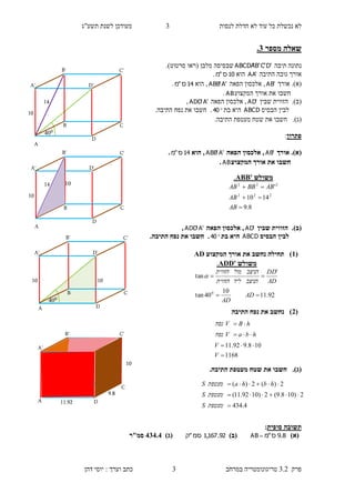 ‫לנסות‬ ‫חדלת‬ ‫לא‬ ‫עוד‬ ‫כל‬ ‫נכשלת‬ ‫לא‬3‫תשע"ג‬ ‫לשנת‬ ‫מעודכן‬
‫פרק‬3.2‫במרחב‬ ‫טריגונומטריה‬3‫דהן‬ ‫יוסי‬ : ‫וערך‬ ‫כתב‬
‫מספר‬ ‫שאלה‬2.
‫תיבה‬ ‫נתונה‬'D'C'B'ABCDA‫מלבן‬ ‫שבסיסה‬(‫סרטוט‬ ‫ראו‬.)
‫התיבה‬ ‫גובה‬ ‫אורך‬'AA‫הוא‬10‫ס‬"‫מ‬.
)‫א‬).‫אורך‬'AB‫הפאה‬ ‫אלכסון‬ ,'A'ABB‫הוא‬ ,14‫ס‬"‫מ‬.
‫חשבו‬‫המקצוע‬ ‫אורך‬ ‫את‬AB.
(‫ב‬).‫שבין‬ ‫הזווית‬'AD‫הפאה‬ ‫אלכסון‬ ,'A'ADD,
‫לבין‬‫הבסיס‬ABCD‫בת‬ ‫היא‬40.‫חשבו‬.‫התיבה‬ ‫נפח‬ ‫את‬
(‫ג‬)..‫התיבה‬ ‫מעטפת‬ ‫שטח‬ ‫את‬ ‫חשבו‬
‫פתרון‬:
)‫א‬).‫אורך‬'AB‫הפאה‬ ‫אלכסון‬ ,'A'ABB‫הוא‬ ,14‫ס‬"‫מ‬.
‫המקצוע‬ ‫אורך‬ ‫את‬ ‫חשבו‬AB.
(‫ב‬).‫שבין‬ ‫הזווית‬'AD‫הפאה‬ ‫אלכסון‬ ,'A'ADD,
‫לבין‬‫הבסיס‬ABCD‫בת‬ ‫היא‬40..‫התיבה‬ ‫נפח‬ ‫את‬ ‫חשבו‬
(1‫המקצוע‬ ‫אורך‬ ‫את‬ ‫נחשב‬ ‫תחילה‬ )AD
(3‫התיבה‬ ‫נפח‬ ‫את‬ ‫נחשב‬ )
(‫ג‬)..‫התיבה‬ ‫מעטפת‬ ‫שטח‬ ‫את‬ ‫חשבו‬
‫סופית‬ ‫תשובה‬:
)‫(א‬8.9‫ס‬"‫מ‬AB )‫(ב‬92.167,1‫סמ‬"‫ק‬)‫(ג‬424.4‫סמ"ר‬
‫משולש‬ABB'.
8.9
1410
'
222
222



AB
AB
ABBBAB
‫משולש‬ADD'.
92.11
10
40tan
'
tan
0


AD
AD
AD
DD
‫הניצב‬‫ליד‬‫הזווית‬
‫הניצב‬‫מול‬‫הזווית‬

1168
108.992.11




V
V
hbaV‫נפח‬
hBV‫נפח‬
4.434
2)108.9(2)1092.11(
2)(2)(



‫מעטפת‬S
‫מעטפת‬S
hbha‫מעטפת‬S
14
10
040
B
B'
A
D
D'A'
C
C'
10
B
B'
A
D
D'A'
C
C'
14
10
B
B'
A D
D'A'
C
C'
10
040
10
9.8
10
11.92
B
B'
A D
D'A'
C
C'
 