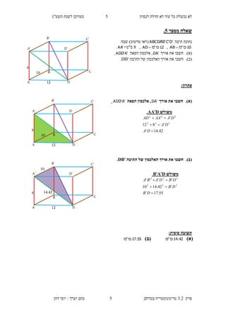 ‫לנסות‬ ‫חדלת‬ ‫לא‬ ‫עוד‬ ‫כל‬ ‫נכשלת‬ ‫לא‬5‫תשע"ג‬ ‫לשנת‬ ‫מעודכן‬
‫פרק‬3.2‫במרחב‬ ‫טריגונומטריה‬5‫דהן‬ ‫יוסי‬ : ‫וערך‬ ‫כתב‬
‫ש‬‫מספר‬ ‫אלה‬0.
‫תיבה‬ ‫נתונה‬'D'C'B'ABCDA)‫סרטוט‬ ‫(ראו‬‫שבה‬
10‫ס‬"‫מ‬AB ,12‫ס‬"‫מ‬AD ,8=‫ס"מ‬'AA.
(‫א‬).‫חשבו‬‫את‬‫אורך‬'DA‫הפאה‬ ‫אלכסון‬ ,'A'ADD.
(‫ב‬).‫ה‬ ‫של‬ ‫האלכסון‬ ‫אורך‬ ‫את‬ ‫חשבו‬‫תיבה‬DB'.
:‫פתרון‬
(‫א‬).‫אורך‬ ‫את‬ ‫חשבו‬'DA‫הפאה‬ ‫אלכסון‬ ,'A'ADD.
(‫ב‬).‫התיבה‬ ‫של‬ ‫האלכסון‬ ‫אורך‬ ‫את‬ ‫חשבו‬DB'.
:‫סופית‬ ‫תשובה‬
)‫(א‬42.14‫ס‬"‫מ‬)‫(ב‬55.17‫ס‬"‫מ‬
‫משולש‬AA'D.
42.14'
'812
''
222
222



DA
DA
DAAAAD
‫משולש‬B'A'D.
55.17'
'42.1410
''''
222
222



DB
DB
DBDABA
10
8
12
B
B'
A D
D'A'
C
C'
10
8
12
B
B'
A D
D'A'
C
C'
10
14.428
12
B
B'
A D
D'A'
C
C'
 