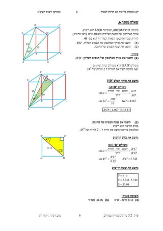 ‫לנסות‬ ‫חדלת‬ ‫לא‬ ‫עוד‬ ‫כל‬ ‫נכשלת‬ ‫לא‬6‫תשע"ג‬ ‫לשנת‬ ‫מעודכן‬
‫פרק‬3.2‫במרחב‬ ‫טריגונומטריה‬6‫דהן‬ ‫יוסי‬ : ‫וערך‬ ‫כתב‬
‫מספר‬ ‫שאלה‬6.
‫בתיבה‬'D'C'B'ABCDA‫,שבסיסה‬ABCD,‫ריבוע‬ ‫הוא‬
‫הוא‬ ‫הצדדית‬ ‫הפאה‬ ‫של‬ ‫האלכסון‬ ‫אורך‬10‫ס‬"‫מ‬(‫סרטוט‬ ‫ראו‬.)
‫בת‬ ‫היא‬ ‫הצדדיות‬ ‫הפאות‬ ‫אלכסוני‬ ‫שבין‬ ‫הזווית‬48.
)‫(א‬‫חשבו‬‫של‬ ‫האלכסון‬ ‫אורך‬ ‫את‬‫ה‬‫בסיס‬,‫העליון‬'D'B.
(‫ב‬).‫חשבו‬.‫התיבה‬ ‫של‬ ‫הבסיס‬ ‫שטח‬ ‫את‬
:‫פתרון‬
)‫(א‬,‫העליון‬ ‫הבסיס‬ ‫של‬ ‫האלכסון‬ ‫אורך‬ ‫את‬ ‫חשבו‬'D'B.
‫משולש‬B'AD'‫שוקיים‬ ‫שווה‬ ‫משולש‬ ‫הוא‬
AH‫ל‬ ‫הזווית‬ ‫את‬ ‫חוצה‬ ‫הגובה‬1‫של‬ ‫זוויות‬140
.
‫הצלע‬ ‫אורך‬ ‫את‬ ‫נחשב‬HD'
(‫ב‬)..‫התיבה‬ ‫של‬ ‫הבסיס‬ ‫שטח‬ ‫את‬ ‫חשבו‬
‫ריבוע‬ ‫הוא‬ ‫התיבה‬ ‫בסיס‬
‫ל‬ ‫זווית‬ ‫את‬ ‫חוצה‬ ‫בריבוע‬ ‫האלכסון‬–1‫של‬ ‫זוויות‬450
.
‫הריבוע‬ ‫צלע‬ ‫את‬ ‫נחשב‬
‫הריבוע‬ ‫שטח‬ ‫את‬ ‫נחשב‬
04.33
748.5748.5



S
S
aaS
:‫סופית‬ ‫תשובה‬
)‫(א‬13.8‫ס‬"‫מ‬'D'B )‫(ב‬05.33‫סמ‬"‫ר‬
‫משולש‬AHD'
067.4'
10
'
24sin
'
'
sin
0


HD
HD
AD
HD
‫היתר‬
‫הניצב‬‫מול‬‫הזווית‬

13.82067.4'' DB
‫משולש‬D'B'C'
748.5''
13.8
''
45sin
''
''
sin
0


CB
CB
DB
CB
‫היתר‬
‫הניצב‬‫מול‬‫הזווית‬

B
B'
A D
D'A'
C
C'
10
10
048
B
B'
A D
D'A'
C
C'
10
10
048
H
C'
045
045
8.13
B'
D'A'
 