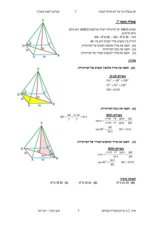 ‫לנסות‬ ‫חדלת‬ ‫לא‬ ‫עוד‬ ‫כל‬ ‫נכשלת‬ ‫לא‬7‫תשע"ג‬ ‫לשנת‬ ‫מעודכן‬
‫פרק‬3.2‫במרחב‬ ‫טריגונומטריה‬7‫דהן‬ ‫יוסי‬ : ‫וערך‬ ‫כתב‬
‫שא‬‫מספר‬ ‫לה‬7.
‫הבסיס‬ABCD‫ומרובעת‬ ‫ישרה‬ ‫פירמידה‬ ‫של‬SABCD‫מלבן‬ ‫הוא‬
(‫סרטוט‬ ‫ראו‬.)
:‫נתון‬35‫ס‬"‫מ‬AD ,50‫ס‬"‫מ‬AB .
‫בת‬ ‫היא‬ ‫לבסיס‬ ‫צדדי‬ ‫מקצוע‬ ‫בין‬ ‫הזווית‬40.
(‫א‬).‫חשבו‬‫את‬‫אורך‬‫הבס‬ ‫אלכסון‬.‫הפירמידה‬ ‫של‬ ‫יס‬
(‫ב‬).‫חשבו‬.‫הפירמידה‬ ‫גובה‬ ‫את‬
(‫ג‬).‫חשבו‬‫את‬‫אורך‬‫ה‬.‫הפירמידה‬ ‫של‬ ‫הצדדי‬ ‫מקצוע‬
:‫פתרון‬
(‫א‬)..‫הפירמידה‬ ‫של‬ ‫הבסיס‬ ‫אלכסון‬ ‫אורך‬ ‫את‬ ‫חשבו‬
(‫ב‬)..‫הפירמידה‬ ‫גובה‬ ‫את‬ ‫חשבו‬
(‫ג‬)..‫הפירמידה‬ ‫של‬ ‫הצדדי‬ ‫המקצוע‬ ‫אורך‬ ‫את‬ ‫חשבו‬
‫סופית‬ ‫תשובה‬
)‫(א‬03.61‫ס‬"‫מ‬)‫(ב‬61.25‫ס‬"‫מ‬)‫(ג‬83.39‫ס‬"‫מ‬
‫משולש‬DAB.
03.62
5035 222
222



DB
DB
DBABDA
‫משולש‬HSB
6.25
5.30
40tan
tan
0


SH
SH
BH
SH
‫הניצב‬‫ליד‬‫הזווית‬
‫הניצב‬‫מול‬‫הזווית‬

‫משולש‬HSB
81.39
5.30
40cos 0


BS
BS
BS
BH
‫היתר‬
‫הניצב‬‫ליד‬‫הזווית‬
co
50
35
040
S
H
D
C
BA
50
35
040
S
H
D
C
BA
5.30
2
03.61
2

DB
BH
5.30
50
35 040
S
H
D
C
BA
 