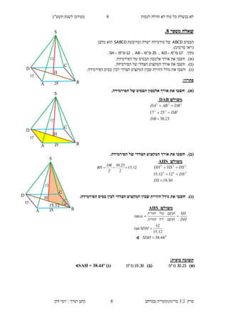 ‫לנסות‬ ‫חדלת‬ ‫לא‬ ‫עוד‬ ‫כל‬ ‫נכשלת‬ ‫לא‬8‫תשע"ג‬ ‫לשנת‬ ‫מעודכן‬
‫פרק‬3.2‫במרחב‬ ‫טריגונומטריה‬8‫דהן‬ ‫יוסי‬ : ‫וערך‬ ‫כתב‬
‫מספר‬ ‫שאלה‬8.
‫הבסיס‬ABCD‫ומרובעת‬ ‫ישרה‬ ‫פירמידה‬ ‫של‬SABCD‫מלבן‬ ‫הוא‬
(‫סרטוט‬ ‫ראו‬.)
:‫נתון‬17‫ס‬"‫מ‬AD ,25‫ס‬"‫מ‬AB ,12‫ס‬"‫מ‬SH .
(‫א‬).‫חשבו‬‫את‬‫אורך‬.‫הפירמידה‬ ‫של‬ ‫הבסיס‬ ‫אלכסון‬
(‫ב‬).‫חשבו‬‫את‬‫אורך‬.‫הפירמידה‬ ‫של‬ ‫הצדדי‬ ‫המקצוע‬
(‫ג‬).‫חשבו‬‫את‬‫גודל‬‫הצדדי‬ ‫המקצוע‬ ‫שבין‬ ‫הזווית‬.‫הפירמידה‬ ‫בסיס‬ ‫לבין‬
:‫פתרון‬
(‫א‬).‫ה‬ ‫אלכסון‬ ‫אורך‬ ‫את‬ ‫חשבו‬.‫הפירמידה‬ ‫של‬ ‫בסיס‬
(‫ב‬)..‫הפירמידה‬ ‫של‬ ‫הצדדי‬ ‫המקצוע‬ ‫אורך‬ ‫את‬ ‫חשבו‬
(‫ג‬)..‫הפירמידה‬ ‫בסיס‬ ‫לבין‬ ‫הצדדי‬ ‫המקצוע‬ ‫שבין‬ ‫הזווית‬ ‫גודל‬ ‫את‬ ‫חשבו‬
:‫סופית‬ ‫תשובה‬
)‫(א‬23.30‫ס‬"‫מ‬)‫(ב‬30.19‫ס‬"‫מ‬)‫(ג‬∢SAH = 38.44
‫משולש‬DAB.
23.30
2517 222
222



DB
DB
DBABDA
‫משולש‬AHS
30.19
1212.15 222
222



DS
DS
DSHSDH
25
17
11
S
H
D
C
BA
12.15
2
23.30
2

DB
BH
B25
17
11

S
H
D
C
A
15.12
25
17
11
S
H
D
C
BA
‫משולש‬AHS
0
44.38
12.15
12
tan
tan



SDH
SDH
DH
SH
‫הניצב‬‫ליד‬‫הזווית‬
‫הניצב‬‫מול‬‫הזווית‬

∢
 