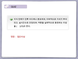 지식 전체가 인류 어디에나 분포하며, 지속적으로 가치가 부여
되고, 실시간으로 조정되며, 역량을 실제적으로 동원하는 지성
을 ( )(이)라 한다.
QUIZ
집단지성정답 :
 