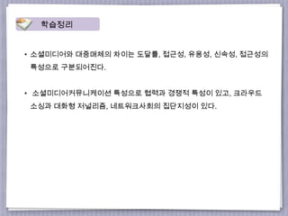 • 소셜미디어와 대중매체의 차이는 도달률, 접근성, 유용성, 신속성, 접근성의
특성으로 구분되어진다.
• 소셜미디어커뮤니케이션 특성으로 협력과 경쟁적 특성이 있고, 크라우드
소싱과 대화형 저널리즘, 네트워크사회의 집단지성이 있다.
학습정리
 