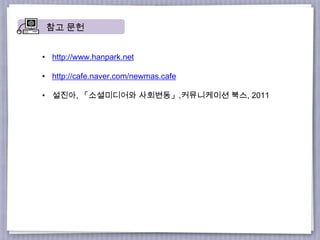 참고 문헌
• http://www.hanpark.net
• http://cafe.naver.com/newmas.cafe
• 설진아, 「소셜미디어와 사회변동」,커뮤니케이션 북스, 2011
 