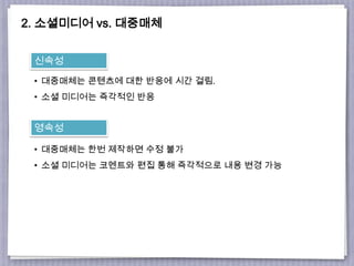 2. 소셜미디어 vs. 대중매체
신속성
• 대중매체는 콘텐츠에 대한 반응에 시간 걸림.
• 소셜 미디어는 즉각적인 반응
영속성
• 대중매체는 한번 제작하면 수정 불가
• 소셜 미디어는 코멘트와 편집 통해 즉각적으로 내용 변경 가능
 