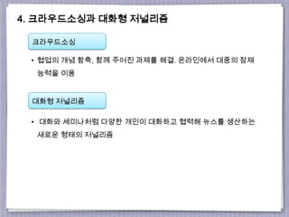 4. 크라우드소싱과 대화형 저널리즘
크라우드소싱
대화형 저널리즘
• 협업의 개념 함축, 함께 주어진 과제를 해결. 온라인에서 대중의 잠재
능력을 이용
• 대화와 세미나처럼 다양한 개인이 대화하고 협력해 뉴스를 생산하는
새로운 형태의 저널리즘
 