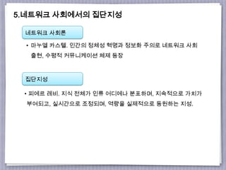 5.네트워크 사회에서의 집단지성
네트워크 사회론
집단지성
• 마누엘 카스텔. 인간의 정체성 혁명과 정보화 주의로 네트워크 사회
출현, 수평적 커뮤니케이션 체제 등장
• 피에르 레비. 지식 전체가 인류 어디에나 분포하며, 지속적으로 가치가
부여되고, 실시간으로 조정되며, 역량을 실제적으로 동원하는 지성.
 