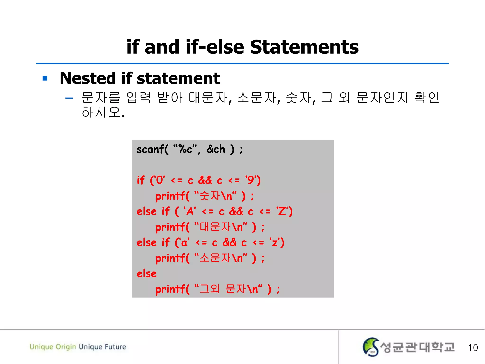 10
if and if-else Statements
 Nested if statement
– 문자를 입력 받아 대문자, 소문자, 숫자, 그 외 문자인지 확인
하시오.
scanf( “%c”, &ch ) ;
if (‘0’ <= c && c <= ‘9’)
printf( “숫자n” ) ;
else if ( ‘A’ <= c && c <= ‘Z’)
printf( “대문자n” ) ;
else if (‘a’ <= c && c <= ‘z’)
printf( “소문자n” ) ;
else
printf( “그외 문자n” ) ;
 