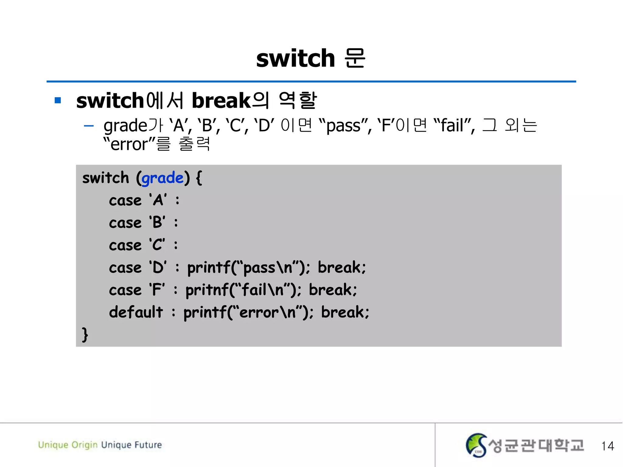 switch 문
 switch에서 break의 역할
– grade가 ‘A’, ‘B’, ‘C’, ‘D’ 이면 “pass”, ‘F’이면 “fail”, 그 외는
“error”를 출력
14
switch (grade) {
case ‘A’ :
case ‘B’ :
case ‘C’ :
case ‘D’ : printf(“passn”); break;
case ‘F’ : pritnf(“failn”); break;
default : printf(“errorn”); break;
}
 