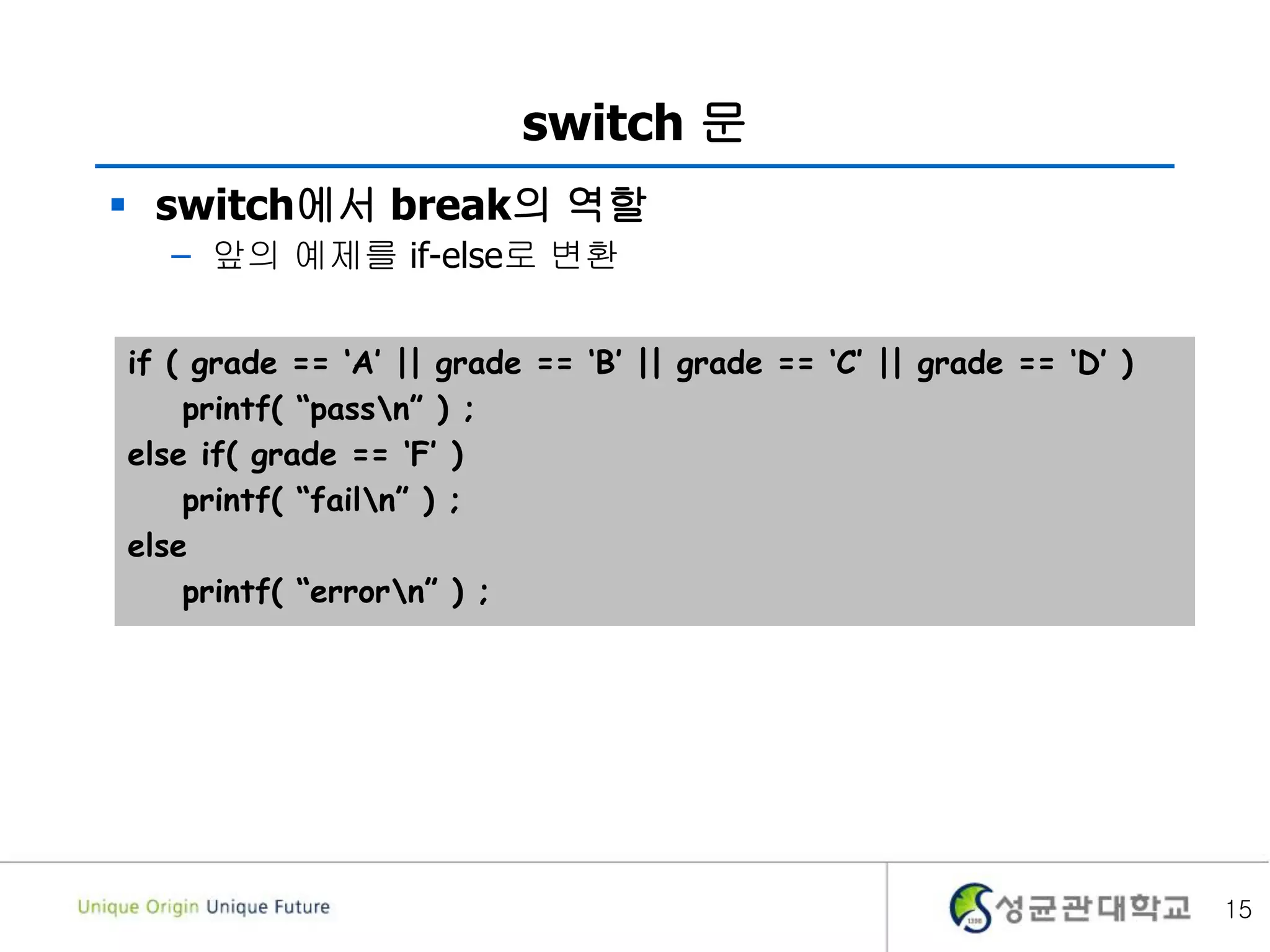 15
switch 문
 switch에서 break의 역할
– 앞의 예제를 if-else로 변환
if ( grade == ‘A’ || grade == ‘B’ || grade == ‘C’ || grade == ‘D’ )
printf( “passn” ) ;
else if( grade == ‘F’ )
printf( “failn” ) ;
else
printf( “errorn” ) ;
 