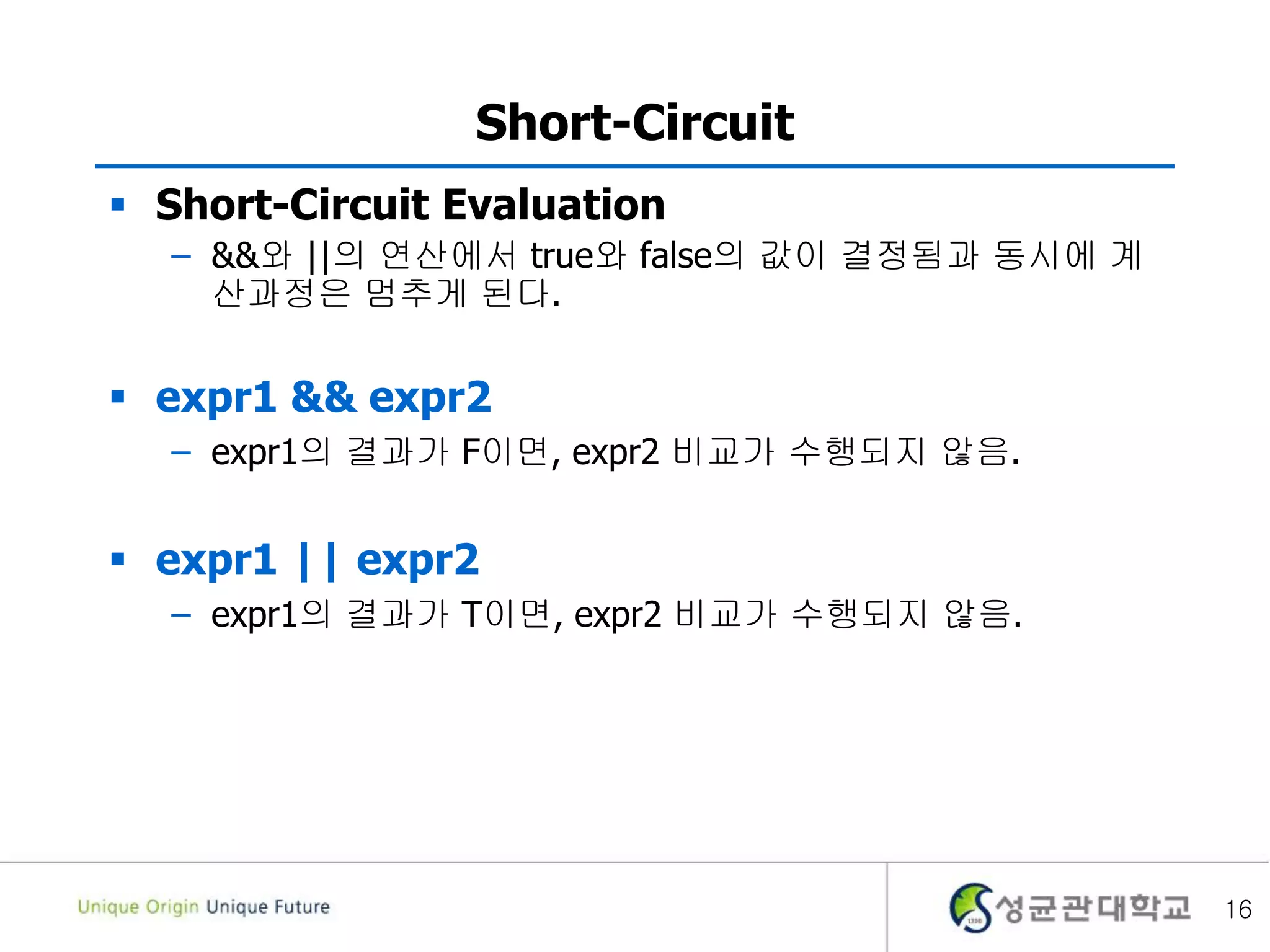 16
Short-Circuit
 Short-Circuit Evaluation
– &&와 ||의 연산에서 true와 false의 값이 결정됨과 동시에 계
산과정은 멈추게 된다.
 expr1 && expr2
– expr1의 결과가 F이면, expr2 비교가 수행되지 않음.
 expr1 || expr2
– expr1의 결과가 T이면, expr2 비교가 수행되지 않음.
 